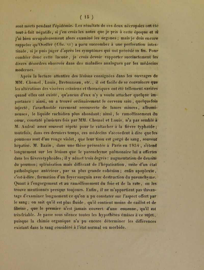 / ( 15 ) sont morts pendant l’épidémie. Les résultats de ces deux nécropsies ont été tout-à-fait négatifs, si j’en crois les notes que je pris à cette époque et si j’ai bien scrupuleusement alors examiné les organes ; mais je dois encore rappeler qu’Oveller (Obs. vi) a paru succomber à une perforation intes- tinale, si je puis juger d’après les symptômes qui ont précédé sa fin. Four combler donc cette lacune, je crois devoir rapporter succinctement les divers désordres observés dans des maladies analogues par les médecins modernes. Après la lecture attentive des lésions consignées dans les ouvrages de MM. Chomel, Louis, Bretonneau, etc., il est facile de se convaincre que les altérations des viscères crâniens et thoraciques ont été tellement variées quand elles ont existé, qu’aucun d’eux n’y a voulu attacher quelque im- portance : ainsi, on a trouvé ordinairement le cerveau sain, quelquefois injecté, l’arachnoïde rarement recouverte de lames minces, albumi- neuses, le liquide rachidien plus abondant,- ainsi, le ramollissement du cœur, constaté plusieurs fois par MM. Chomel et Louis, n’a pas semblé à M. Andral assez souvent répété pour le rattacher à la fièvre typhoïde ; toutefois, dans ces derniers temps, ces médecins s’accordent adiré que les poumons sont d’un rouge violet, que leur tissu est gorgé de sang, souvent hépatisé. M. Bazin , dans une thèse présentée à Paris en 1834 , s’étend longuement sur les lésions que le parenchyme pulmonaire lui a offertes dans les fièvres typhoïdes ; il y admet trois degrés: augmentation de densité du poumon; splénisation mais différant de l’hépatisation , Suite d’un état pathologique antérieur, par sa plus grande cohésion; enfin apoplexie, c’est-à-dire , formation d’un foyer sanguin avec destruction du parenchyme. Quant à l’engorgement et au ramollissement du foie et de la rate, on les trouve mentionnés presqu.e toujours. Enfin, il ne m’appartient pas'davan- tage d’examiner longuement ce qu’on a pu constater sur l’aspect offert par le sang; on sait qu’il est plus fluide , qu’il contient moins de caillot et de fibrine, que le premier n’est jamais couvert d’une couenne, qu’il est très-friable. Je passe sous silence toutes les hypothèses émises à ce sujet, puisque la chimie organique n’a pu encore déterminer les différences existant dans le sang considéré à l’état normal ou morbide.