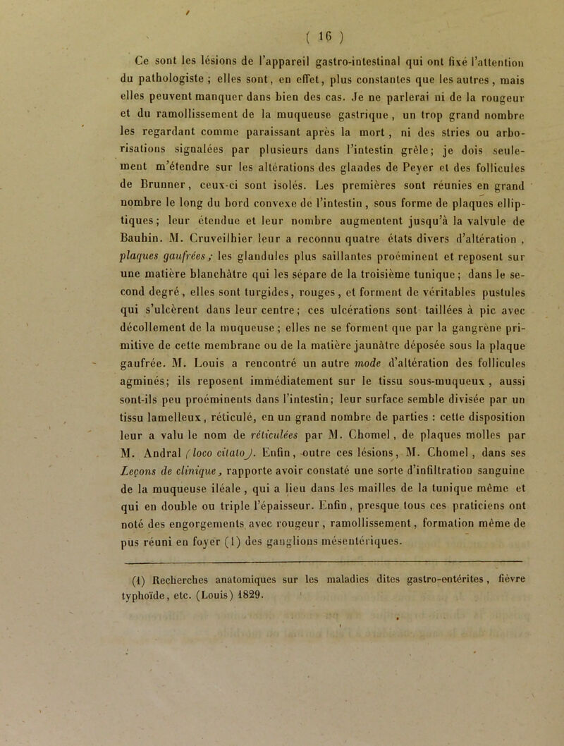 / ( 16 ) Ce sont les lésions de l’appareil gastro-intestinal qui ont fixé l’attention du pathologiste ; elles sont, en effet, plus constantes que les autres , niais elles peuvent manquer dans bien des cas. Je ne parlerai ni de la rougeur et du ramollissement de la muqueuse gastrique , un trop grand nombre les regardant comme paraissant après la mort , ni des stries ou arbo- risations signalées par plusieurs dans l’intestin grêle; je dois seule- ment m’étendre sur les altérations des glandes de Peyer et des follicules de Brunner, ceux-ci sont isolés. Les premières sont réunies en grand nombre le long du bord convexe de l’intestin , sous forme de plaques ellip- tiques ; leur étendue et leur nombre augmentent jusqu’à la valvule de Baubin. M. Cruveilhier leur a reconnu quatre états divers d’altération , plaques gaufrées ; les glandules plus saillantes proéminent et reposent sur une matière blanchâtre qui les sépare de la troisième tunique; dans le se- cond degré, elles sont turgides, rouges, et forment de véritables pustules qui s’ulcèrent dans leur centre ; ces ulcérations sont taillées à pic avec décollement de la muqueuse; elles ne se forment que par la gangrène pri- mitive de cette membrane ou de la matière jaunâtre déposée sous la plaque gaufrée. M. Louis a rencontré un autre mode d’altération des follicules agminés; ils reposent immédiatement sur le tissu sous-muqueux, aussi sont-ils peu proéminents dans l’intestin; leur surface semble divisée par un tissu lamelleux, réticulé, en un grand nombre de parties : celte disposition leur a valu le nom de réticulées par M. Chomel, de plaques molles par M. Andral floco citaloJ. Enfin, outre ces lésions, M. Chomel , dans ses Leçons de clinique > rapporte avoir constaté une sorte d’infiltration sanguine de la muqueuse iléale , qui a lieu dans les mailles de la tunique même et qui eu double ou triple l’épaisseur. Enfin , presque tous ces praticiens ont noté des engorgements avec rougeur, ramollissement, formation même de pus réuni en foyer (1) des ganglions mésentériques. (1) Recherches anatomiques sur les maladies dites gastro-entérites, fièvre typhoïde, etc. (Louis) 1829.