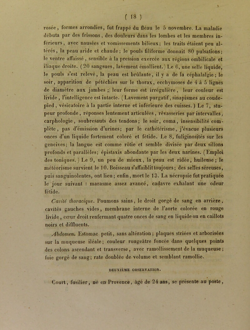 1 ( 18 ) rosée, formes arrondies, fut frappé du fléau le 5 novembre. La maladie débuta par des frissons , des douleurs dans les lombes et les membres in- férieurs, avec nausées et vomissements bilieux; les traits étaient peu al- térés, la peau aride et chaude; le pouls Gliforme donnait 80 pulsations; le ventre affaissé , sensible à la pression exercée aux régions ombilicale et iliaque droite. (20 sangsues, lavement émollient.) Le 6, une selle liquide, le pouls s’est relevé, la peau est brûlante, il y a de la céphalalgie; le soir, apparition de pétéchies sur le thorax, ecchymoses de 4 à 5 lignes de diamètre aux jambes ;J leur forme est irrégulière , leur couleur est livide , l’intelligence est intacte. ( Lavement purgatif, sinapismes au coude- pied , vésicatoire à la partie interne et inférieure des cuisses. ) Le 7, stu- peur profonde, réponses lentement articulées, rêvasseries par intervalles, carphologie, soubresauts des tendons; le soir, coma, insensibilité com- plète, pas d’émission d’urines; par le cathétérisme, j’évacue plusieurs onces d’un liquide fortement coloré et fétide. Le 8, fuliginosités sur les gencives; la langue est comme rôtie et semble divisée par deux sillons profonds et parallèles; épistaxis abondante par les deux narines. (Emploi des toniques.) Le 9, un peu de mieux, la peau est ridée, huileuse; le météorisme survient le 10. Boisseau s’affaiblit toujours ; des selles séreuses, puis sanguinolentes, ont lieu ; enfln, mort le 13. La nécropsie fut pratiquée le jour suivant : marasme assez avancé, cadavre exhalant une odeur fétide. Cavité thoracique. Poumons sains, le droit gorgé de sang en arrière, cavités gauches vides, membrane interne de l’aorte colorée en rouge livide, cœur droit renfermant quatre onces de sang en liquide ou en caillots noirs et diffluents. Abdomen. Estomac petit, sans altération; plaques striées et arborisées sur la muqueuse iléale; couleur rougeâtre foncée dans quelques points des colons ascendant et transverse, avec ramollissement de la muqueuse ; foie gorgé de sang; rate doublée de volume et semblant ramollie. DEUXIÈME OBSERVATION. Court, fusilier, né en Provence, âgé de 24 ans, se présente au poste,