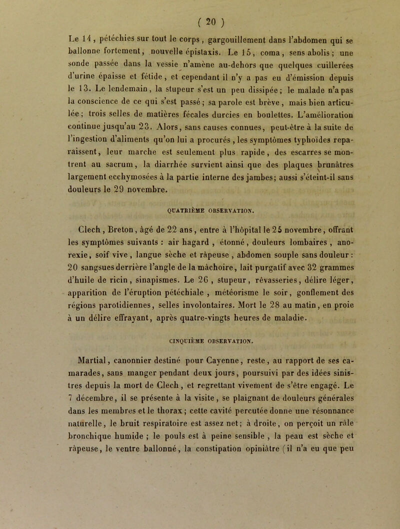 Le H , pétéchies sur tout Je corps, gargouillement dans l’abdomen qui se ballonne fortement, nouvelle épistaxis. Le 1 5 , coma, sens abolis ; une sonde passée dans la vessie n’amène au-dehors que quelques cuillerées d urine épaisse et fétide , et cependant il n’y a pas eu d’émission depuis le 13. Le lendemain, la stupeur s’est un peu dissipée; le malade n’a pas la conscience de ce qui s’est passé ; sa parole est brève , mais bien articu- lée ; trois selles de matières fécales durcies en boulettes. L’amélioration continue jusqu’au 23. Alors, sans causes connues, peut-être à la suite de l’ingestion d’aliments qu’on lui a procurés , les symptômes typhoïdes repa- raissent, leur marche est seulement plus rapide, des escarres se mon- trent au sacrum, la diarrhée survient ainsi que des plaques brunâtres largement ecchymosées à la partie interne des jambes; aussi s’éteint-il sans douleurs le 29 novembre. t QUATRIÈME OBSERVATION. Clech, Breton, âgé de 22 ans, entre à l’hôpital le 25 novembre, offrant les symptômes suivants : air hagard , étonné, douleurs lombaires , ano- rexie, soif vive , langue sèche et râpeuse , abdomen souple sans douleur: 20 sangsues derrière l’angle de la mâchoire, lait purgatif avec 32 grammes d’huile de ricin, sinapismes. Le 2G , stupeur, rêvasseries, délire léger, apparition de l’éruption pétéchiale , météorisme le soir, gonflement des régions parotidiennes, selles involontaires. Mort le 28 au matin, en proie à un délire effrayant, après quatre-vingts heures de maladie. CINQUIÈME OBSERVATION. Martial, canonnier destiné pour Cayenne, reste, au rapport de ses ca- marades, sans manger pendant deux jours, poursuivi par des idées sinis- tres depuis la mort de Clech, et regrettant vivement de s’être engagé. Le 7 décembre, il se présente à la visite, se plaignant de douleurs générales dans les membres et le thorax ; cette cavité percutée donne une résonnance naturelle, le bruit respiratoire est assez net; à droite, on perçoit un râle bronchique humide ; le pouls est à peine sensible , la peau est sèche et râpeuse, le ventre ballonné, la constipation opiniâtre ( il n’a eu que peu