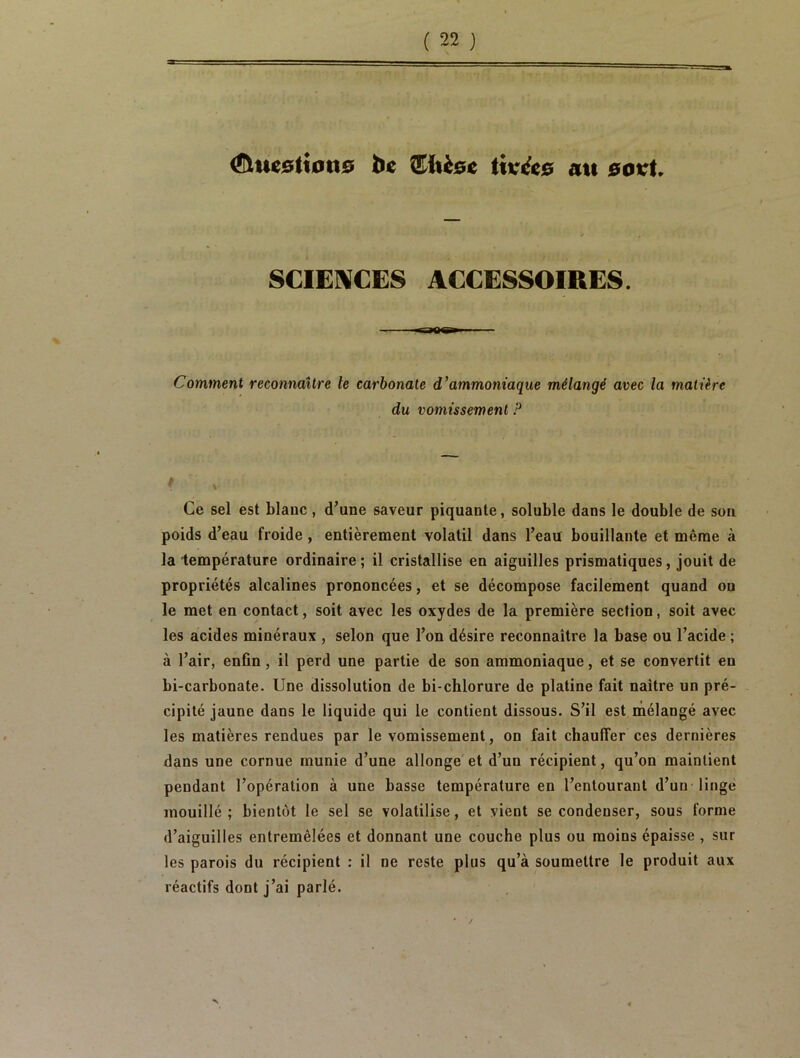 (ÆUiesttotte be îEiicoc tivccc au sovt. SCIENCES ACCESSOIRES. ragg Comment reconnaître le carbonate d’ammoniaque mélangé avec la matière du vomissement ? Ce sel est blanc, d’une saveur piquante, soluble dans le double de son poids d’eau froide , entièrement volatil dans l’eau bouillante et même à la température ordinaire; il cristallise en aiguilles prismatiques, jouit de propriétés alcalines prononcées, et se décompose facilement quand ou le met en contact, soit avec les oxydes de la première section, soit avec les acides minéraux , selon que l’on désire reconnaître la base ou l’acide ; à l’air, enfin , il perd une partie de son ammoniaque, et se convertit eu bi-carbonate. Une dissolution de bi-chlorure de platine fait naître un pré- cipité jaune dans le liquide qui le contient dissous. S’il est mélangé avec les matières rendues par le vomissement, on fait chauffer ces dernières dans une cornue munie d’une allonge et d’un récipient, qu’on maintient pendant l’opération à une basse température en l’entourant d’un linge mouillé; bientôt le sel se volatilise, et vient se condenser, sous forme d’aiguilles entremêlées et donnant une couche plus ou moins épaisse , sur les parois du récipient : il ne reste plus qu’à soumettre le produit aux réactifs dont j’ai parlé.