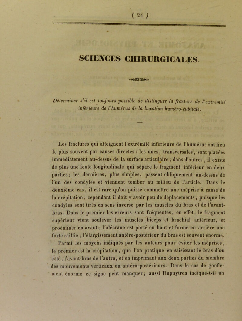 SCIENCES CHIRURGICALES. Déterminer s'il est toujours possible de distinguer la fracture de l'extrémité inférieure de l'humérus de la luxation huméro-cubitale. Les fractures qui atteignent l’extrémité inférieure de l’humérus ont lieu le plus souvent par causes directes : les unes, transversales, sont placées immédiatement au-dessus de la surface articulaire ; dans d’autres , il existe de plus une fente longitudinale qui sépare le fragment inférieur en deux N parties; les dernières, plus simples, passent obliquement au-dessus de l’un des condyles et viennent tomber au milieu de l’article. Dans le deuxième cas, il est rare qu’on puisse commettre une méprise à cause de la crépitation ; cependant il doit y avoir peu de déplacements, puisque les condyles sont tirés en sens inverse par les muscles du bras et de l’avant- bras. Dans le premier les erreurs sont fréquentes; en effet, le fragment supérieur vient soulever les muscles biceps et brachial antérieur, et proéminer en avant; l’olécrâne est porté en haut et forme en arrière une forte saillie ; l’élargissement antéro-postérieur du bras est souvent énorme. Parmi les moyens indiqués par les auteurs pour éviter les méprises, le premier est la crépitation, que l’on pratique en saisissant le bras d’un côté, l’avant-bras de l’autre, et en imprimant aux deux parties du membre des mouvements verticaux ou antéro-postérieurs. Dans le cas de gonfle- ment énorme ce signe peut manquer; aussi Dupuytren indique-t-il un