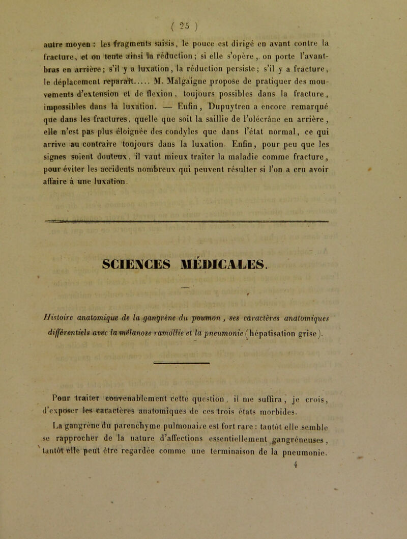 ( 55 ) autre moyen : les fragments saisis, le pouce est dirigé en avant contre la fracture, et on tente ainsi la réduction; si elle s’opère, on porte l’avant- bras en arrière; s’il y a luxation, la réduction persiste; s’il y a fracture, le déplacement reparaît M. Malga'igne propose de pratiquer des mou- vements d’extension et de flexion, toujours possibles dans la fracture, impossibles dans la luxation. — Enfin, Dupuytren a encore remarqué que dans les fractures, quelle que soit la saillie de l’olécrànc en arrière , elle n’est pas plus éloignée des condyles que dans l’état normal, ce qui arrive au contraire toujours dans la luxation. Enfin, pour peu que les signes soient douteux, il vaut mieux traiter la maladie comme fracture, pour éviter les accidents nombreux qui peuvent résulter si l’on a cru avoir affaire à une luxation. SCIENCES MÉDICALES. Histoire anatomique de la gangrène du poumon, ses caractères anatomiques différentiels avec lamélanose ramollie et la pneumonie (hépatisation grise ). Pour traiter convenablement Cette question, il me suffira, je crois, d’exposer les caractères anatomiques de cos trois états morbides. La gangrène du parenchyme pulmonaire est fort rare : tantôt elle semble se rapprocher de la nature d’affections essentiellement gangréneuses, tantôt elle peut être regardée comme une terminaison de la pneumonie. 4