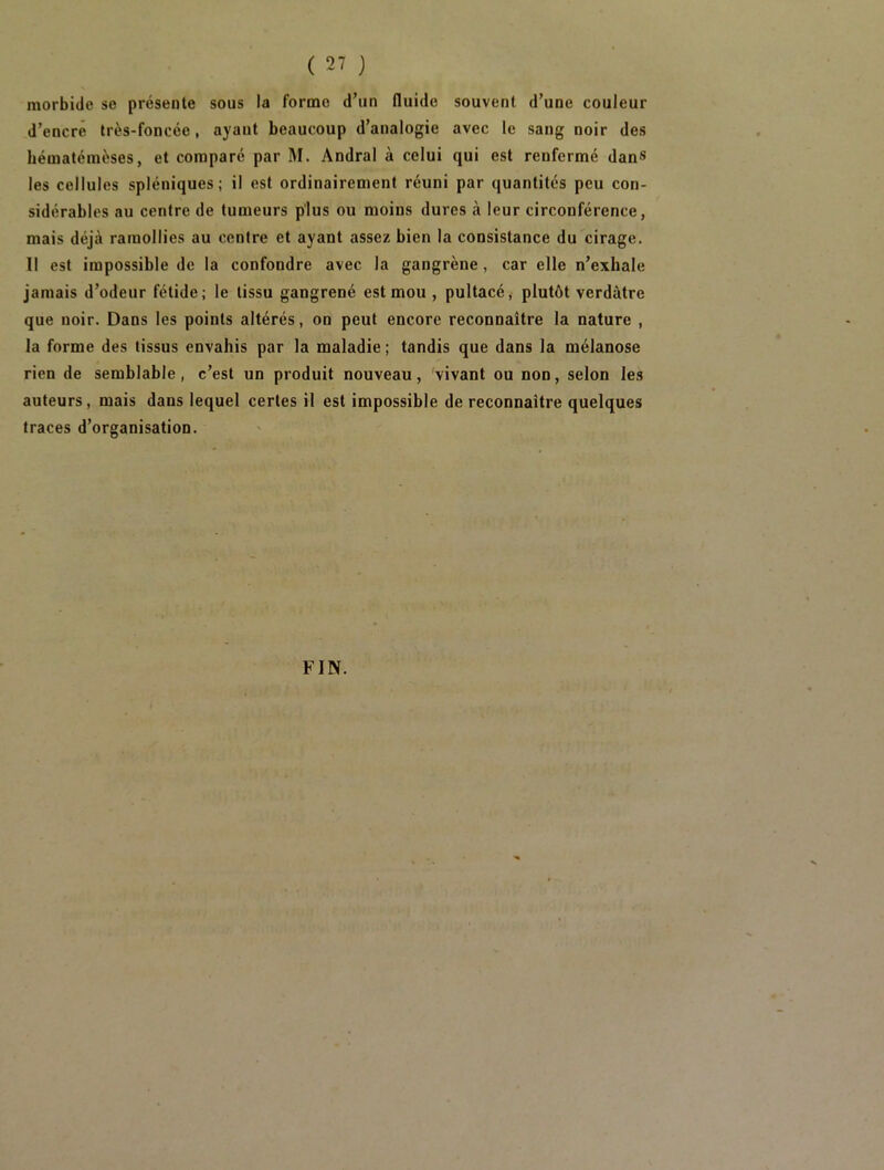 morbide se présente sous la forme d’un fluide souvent d’une couleur d’encré très-foncée, ayant beaucoup d’analogie avec le sang noir des hématémèses, et comparé par M. Andral à celui qui est renfermé dans les cellules spléniques; il est ordinairement réuni par quantités peu con- sidérables au centre de tumeurs plus ou moins dures à leur circonférence, mais déjà ramollies au centre et ayant assez bien la consistance du cirage. Il est impossible de la confondre avec la gangrène , car elle n’exhale jamais d’odeur fétide; le tissu gangrené est mou , pultacé, plutôt verdâtre que noir. Dans les points altérés, on peut encore reconnaître la nature , la forme des tissus envahis par la maladie ; tandis que dans la mélanose rien de semblable, c’est un produit nouveau, vivant ou non, selon les auteurs, mais dans lequel certes il est impossible de reconnaître quelques traces d’organisation.