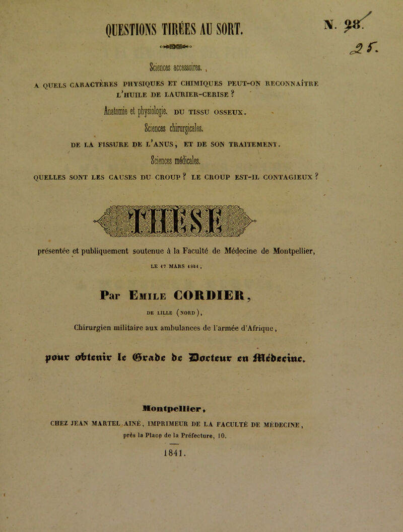 OÜESTIONS TIRÉES AU SORT. ^ ^ r. Sciences accessoires., A QITFXS CAKACTCKKS PHYSIQUES ET CHIMIQUES PEUT-ON RECONNAÎTRE l’huile de LAURIER-CERISE ? Anatomie et physiologie, du tissu osseux . Sciences chirurgicales. DE LA FISSURE DE l’aNUS, ET DE SON TRAITEMENT. Sciences médicales. quelles sont les CAUSES DU CROUP ? LE CROUP EST-IL CONTAGIEUX ? présentée et publiquement soutenue à la Faculté de Médecine de Montpellier, LE 47 MARS 4 844 , Par Emile CORDIËR, DE LILLE (nord), Chirurgien militaire aux ambulances de l’armée d’Afrique, |i0Mr odbtjenir le (Btrabe be 23oeteur en Rliébeeine» illontpelller • CHEZ JEAN MARTEL AÎNÉ, IMPRIMEUR DE LA FACULTÉ DE MÉDECINE, près la Placp de la Préfecture, 10. 1841.