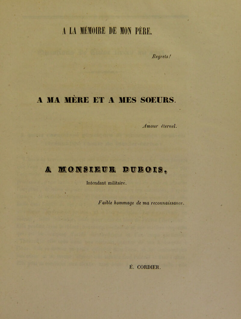 A LA MÉflOlfiE DE MON PÈRE. Jîegrels / A MA MÈRE ET A MES SOEURS. jimour éternel. Intendant militaire. Faible hommage de ma recotmaissance. E. CORDIER.