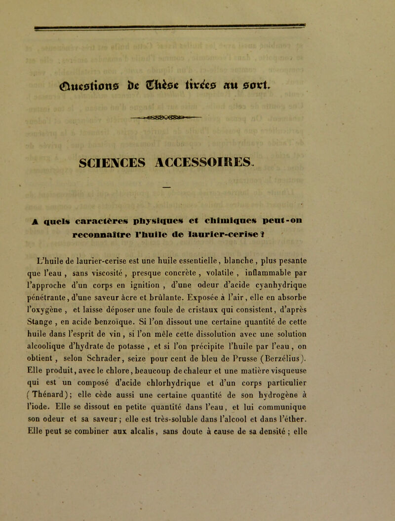 ^uc0ti0ti0 île Siièe^e twéc0 au savi. •tëS&Q&S»»^ SCIENCES ACCESSOIKES, A aucls caractères plij^siqaes et cbfiiilqnes peut-on reconnaître riiulle de lanrler-cerise 1 L’huile de laurier-cerise est une huile essentielle, blanche , plus pesante que l’eau , sans viscosité , presque concrète , volatile , inflammable par l’approche d’un corps en ignition , d’une odeur d’acide cyanhydrique pénétrante, d’une saveur âcre et brûlante. Exposée à l’air, elle en absorbe l’oxygène , et laisse déposer une foule de cristaux qui consistent, d’après Stange , en acide benzoïque. Si l’on dissout une certaine quantité de cette huile dans l’esprit de vin , si l’on mêle cette dissolution avec une solution alcoolique d’hydrate de potasse , et si l’on précipite l’huile par l’eau, on obtient, selon Schrader, seize pour cent de bleu de Prusse (Berzélius). Elle produit, avec le chlore, beaucoup de chaleur et une matière visqueuse qui est un composé d’acide chlorhydrique et d’un corps particulier (Thénard); elle cède aussi une certaine quantité de son hydrogène à l’iode. Elle se dissout en petite quantité dans l’eau, et lui communique son odeur et sa saveur ; elle est très-soluble dans l’alcool et dans l’éther. Elle peut se combiner aux alcalis, sans doute à cause de sa densité ; elle