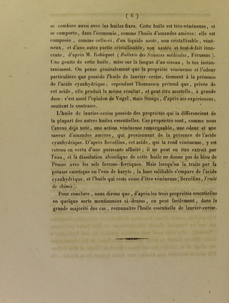 se combine aussi avec les huiles fixes. Celte huile est très-vénéneuse, et se comporte, dans l’économie , comme l’huile d’amandes amères : elle est composée , comme celle-ci, d’un liquide azoté, non cristallisable, véné- neux , et d’une autre partie cristallisable , non azotée et tout-à-fait inno- cente , d’après M. Robiquet {Bulletin des Sciences médicales^ Férussac). Une goutte de cette huile, mise sur la langue d’un oiseau , le tue instan- tanément. On pense généralement que la propriété vénéneuse et l’odeur particulière que possède l’huile de laurier-cerise, tiennent à la présence de l’acide cyanhydrique ; cependant Thomassen prétend que, privée de cet acide, elle produit le même résultat, et peut être mortelle, à grande dose : c’est aussi l’opinion de Vogel, mais Stange , d’après ses expériences, soutient le contraire. L’huile de laurier-cerise possède des propriétés qui la différencient de la plupart des autres huiles essentielles. Ces propriétés sont, comme nous l’avons déjà noté, une action vénéneuse remarquable, une odeur et une saveur d’amandes amères, qui proviennent de la présence de l’acide cyanhydrique. D’après Berzélius, cet acide, qui la rend vénéneuse, y est retenu en vertu d’une puissante affinité ; il ne peut eu être extrait par l’eau , et la dissolution alcoolique de cette huile ne donne pas de bleu de Prusse avec les sels ferroso-ferriques. Mais lorsqu’on la traite par la potasse caustique ou l’eau de baryte , la base salifiable s’empare de l’acide cyanhydrique, et l’huile qui reste cesse d’être vénéneuse(Berzélius, T’roîte de chimie). Pour conclure , nous dirons que , d’après les trois propriétés essentielles en quelque sorte mentionnées ci-dessus , on peut facilement, dans la grande majorité des cas , reconnaître l’huile essentielle de laurier-cerise.