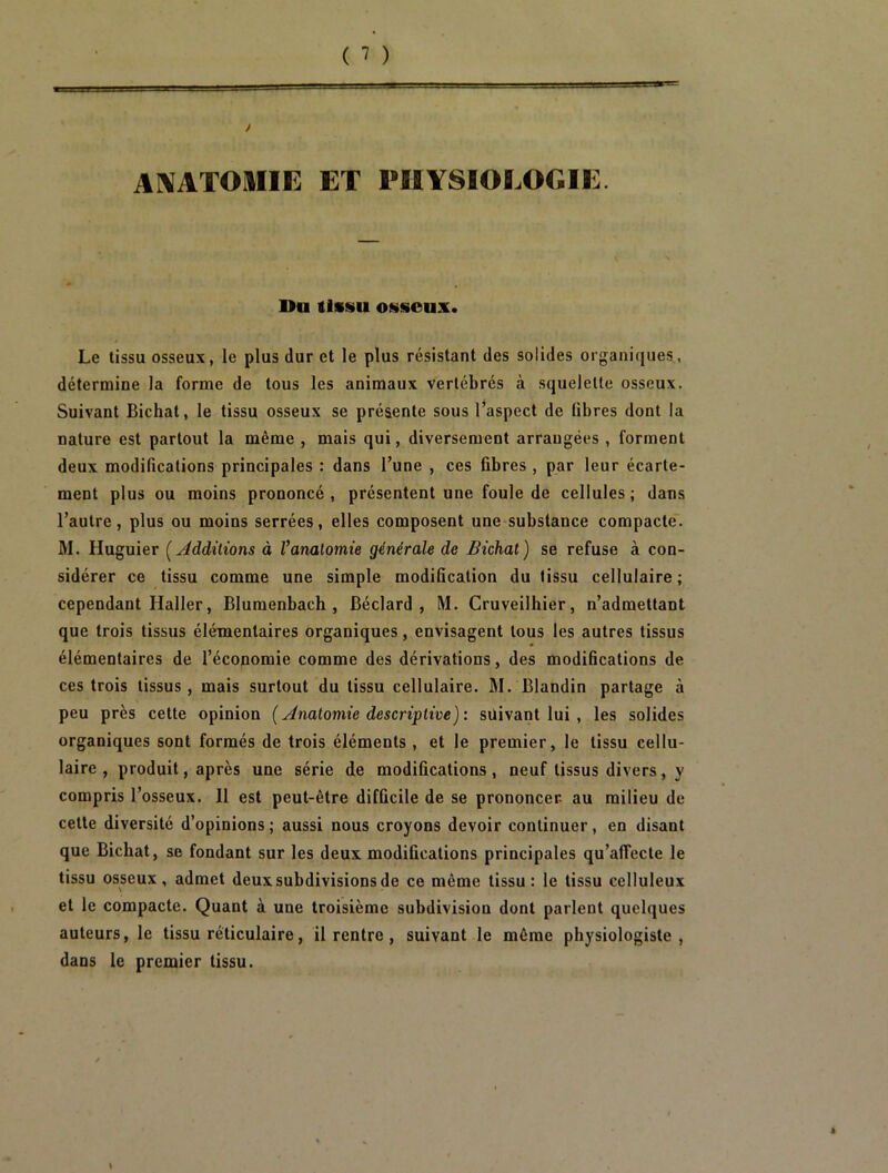 AIVATOIIIE ET PHYSIOLOGIE. Du tissu osseux. Le tissu osseux, le plus dur et le plus résistant des solides organiques, détermine la forme de tous les animaux vertébrés à squelette osseux. Suivant Bichat, le tissu osseux se présente sous l’aspect de libres dont la nature est partout la même , mais qui, diversement arrangées , forment deux modifications principales : dans l’une , ces fibres , par leur écarte- ment plus ou moins prononcé , présentent une foule de cellules ; dans l’autre, plus ou moins serrées, elles composent une substance compacte'. M. Huguier [Additions à Vanalomie générale de Bichat) se refuse à con- sidérer ce tissu comme une simple modification du tissu cellulaire; cependant Haller, Blumenbach , Béclard , M. Cruveilhier, n’admettant que trois tissus élémentaires organiques, envisagent tous les autres tissus élémentaires de l’économie comme des dérivations, des modifications de ces trois tissus, mais surtout du tissu cellulaire. M. Blandin partage à peu près cette opinion ( Anatomie descriptive) : suivant lui, les solides organiques sont formés de trois éléments , et le premier, le tissu cellu- laire , produit, après une série de modifications, neuf tissus divers, y compris l’osseux. Il est peut-être difficile de se prononcer, au milieu de cette diversité d’opinions ; aussi nous croyons devoir continuer, en disant que Bichat, se fondant sur les deux modifications principales qu’alTecte le tissu osseux, admet deux subdivisions de ce même tissu: le tissu celluleux et le compacte. Quant à une troisième subdivision dont parlent quelques auteurs, le tissu réticulaire, il rentre, suivant le même physiologiste, dans le premier tissu.