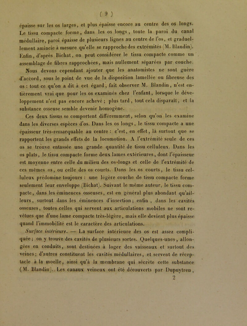 épaisse sur les os larges, et plus épaisse encore au centre des os longs. Le tissu compacte forme, dans les os longs, toute la paroi du canal médullaire, paroi épaisse de plusieurs lignes au centre de l’os, et graduel- lement amincie à mesure quelle se rapproche des extrémités (M. Blandin). Enfin, d’après Bichat, on peut considérer le tissu compacte comme un assemblage de fibres rapprochées, mais nullement séparées par couche. Nous devons cependant ajouter que les anatomistes ne sont guère d’accord, sous le point de vue de la disposition lamellée ou fibreuse des os : tout ce qu’on a dit à cet égard, fait observer M. Blandin, n’est en- tièrement vrai que pour les os examinés chez l’enfant, lorsque le déve- loppement n’est pas encore achevé ; plus tard , tout cela disparaît, et la substance osseuse semble devenir homogène. Ces deux tissus se comportent différemment, selon qu’on' les examine dans les diverses espèces d’os. Dans les os longs, le tissu compacte a une épaisseur très-remarquable au centre : c’est, en effet, là surtout que se rapportent les grands effets de la locomotion. A l’extrémité seule de ces os se trouve entassée une grande quantité de tissu celluleux. Dans les os plats, le tissu compacte forme deux lames extérieures, dont l’épaisseur est moyenne entre celle du milieu des os'longs et celle de l’extrémité de ces mêmes os, ou celle des os courts. Dans les os courts, le tissu cel- luleux prédomine toujours : une légère couche de tissu compacte forme seulement leur enveloppe (Bichat). Suivant le même auteur, le tissu com- pacte, dans les éminences osseuses, est en général plus abondant qu’ail- leurs, surtout dans les éminences d’insertion; enfin, dans les cavités osseuses, toutes celles qui servent aux articulations mobiles ne sont re- vêtues que d’une lame compacte très-légère, mais elle devient plus épaisse quand l’immobilité est le caractère des articulations. Surface inlérteure. — La surface intérieure des os est assez compli- quée ; on y trouVe des cavités de plusieurs sortes. Quelques-unes , allon- gées en conduits, sont destinées à loger des vaisseaux et surtout des veines; d’autres constituent les cavités médullaires, et servent de récep- tacle à la moelle, ainsi qu’à la membrane qui sécrète celte substance (M. Blandin)., Les canaux veineux ont été découverts par Dupuytren , 2