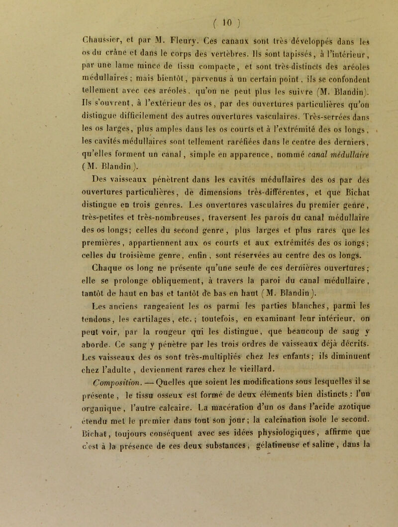 f JO ) Cliaussier, et par M. Fleury. Ces canaux sont très développés dans les os du crâne et dans le corps des vertèbres. Ils sont tapissés, à l’intérieur, par une lame mince de tissu compacte, et sont très-distincts des aréoles médullaires ; mais bientôt, parvenus à Un certain point, ils se confondent tellement avec ces aréoles, qu’on ne peut plus les suivre (M. Blandin). Ils s’ouvrent, à l’extérieur des os, par des ouvertures particulières qu’on distingue difflcilement des autres ouvertures vasculaires. Très-serrées dans les os larges, plus amples dans les os courts et à l’extrémité des os longs, . les cavités médullaires sont tellement raréfiées dans le centre des derniers, qu’elles forment un canal, simple en apparence, nommé canal médullaire ( M. Blandin ). Des vaisseaux pénètrent dans les cavités médullaires des os par des ouvertures particulières, de dimensions très-differentes, et que Bichat distingue en trois genres. Les ouvertures vasculaires du premier genre, très-petites et très-nombreuses, traversent les parois du canal médullaire des os longs; celles du second genre, plus larges et plus rares que les premières, appartiennent aux os courts et aux extrémités des os iongs; celles du troisième genre, enfin , sont réservées au centre des os longs. Chaque os long ne présente qu’une seule de ces dernières ouvertures; elle se prolonge obliquement, à travers la paroi du canal médullaire, tantôt de haut en bas et tantôt de bas en haut (M. Blandin). Les anciens rangeaient les os parmi les parties blanches, parmi les tendons, les cartilages, etc.; toutefois, en examinant leur intérieur, on peut voir, par la rougeur qui les distingue, que beaucoup de sang y aborde. Ce sang y pénètre par les trois ordres de vaisseaux déjà décrits. Les vaisseaux des os sont très-multipliés chez les enfants; ils diminuent chez l’adulte , deviennent rares chez le vieillard. Composition. —Quelles que soient les modifications sous lesquelles il se présente , le tissu osseux est formé de deux éléments bien distincts : l’un organique , l’autre calcaire. La macération d’un os dans Tacide azotique étendu met le premier dans tout son jour; la calcination isole le second. Bichat, toujours conséquent avec ses idées physiologiques, affirme que c’est à la présence de ees deux substances, gélatineuse et saline , dans la