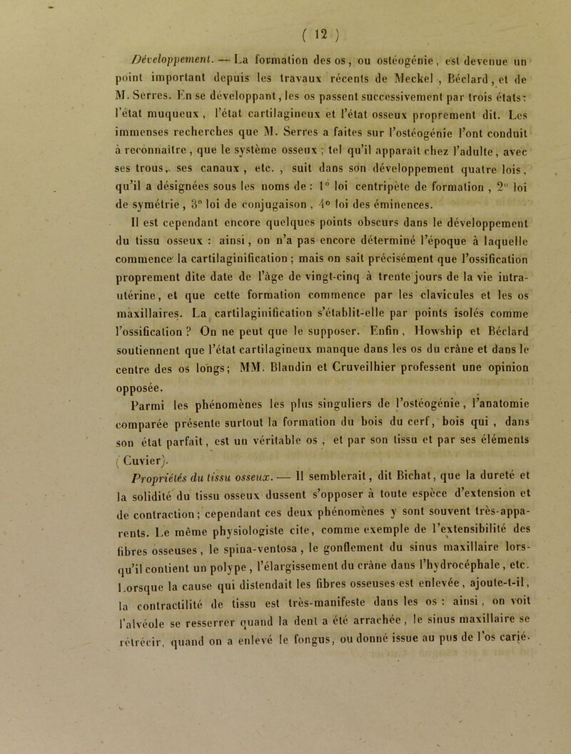 Développement. — La focmation des os, ou ostéogénie, est devenue un point important depuis les travaux récents de Meckel , Béclard,et de M. Serres. En se développant, les os passent successivement par trois états: l’état muqueux , l’état cartilagineux et l’état osseux proprement dit. Les immenses recherches que M. Serres a faites sur l’ostéogénie l’ont conduit à reconnaître , que le système osseux ; tel qu’il apparaît chez l’adulte, avec ses trous,, ses canaux , etc. , suit dans son développement quatre lois, qu’il a désignées sous les noms de : 1° loi centripète de formation , 2 loi de symétrie , 3“ loi de conjugaison , 4° toi des éminences. Il est cependant encore quelques points obscurs dans le développement du tissu osseux : ainsi, on n’a pas encore déterminé l’époque à laquelle commence' la cartilaginification ; mais on sait précisément que l’ossification proprement dite date de l’àge de vingt-cinq à trente jours de la vie iutra- utérine, et que cette formation commence par les clavicules et les os maxillaires. La cartilaginification s’établit-elle par points isolés comme l’ossification ? On ne peut que le supposer. Enfin , Howship et Béclard soutiennent que l’état cartilagineux manque dans les os du crâue et dans le centre des os longs; MM. Blandin et Cruveilhier professent une opinion opposée. Parmi les phénomènes les plus singuliers de l’ostéogénie, l’anatomie comparée présente surtout la formation du bois du cerf, bois qui , dans son état parfait, est un véritable os , et par son tissu et par ses éléments ( Cuvier). Propriétés du tissu osseux.— 11 semblerait, dit Bichat, que la dureté et la solidité du tissu osseux dussent s’opposer à toute espèce d’extension et de contraction; cependant ces deux phénomènes y sont souvent très-appa- rents. Le même physiologiste cite, comme exemple de l’extensibilité des fibres osseuses, le spina-ventosa , le gonflement du sinus maxillaire lors- qu’il contient un polype , l’élargissement du crâne dans l’hydrocéphale, etc. Lorsque la cause qui distendait les fibres osseuses est enlevée, ajoute-t-il, la contractilité de tissu est très-manifeste dans les os : ainsi, on voit l’alvéole se resserrer quand la dent a été arrachée , le sinus maxillaire se rétrécir, quand on a enlevé le fongus, ou donné issue au pus de l’os carié.