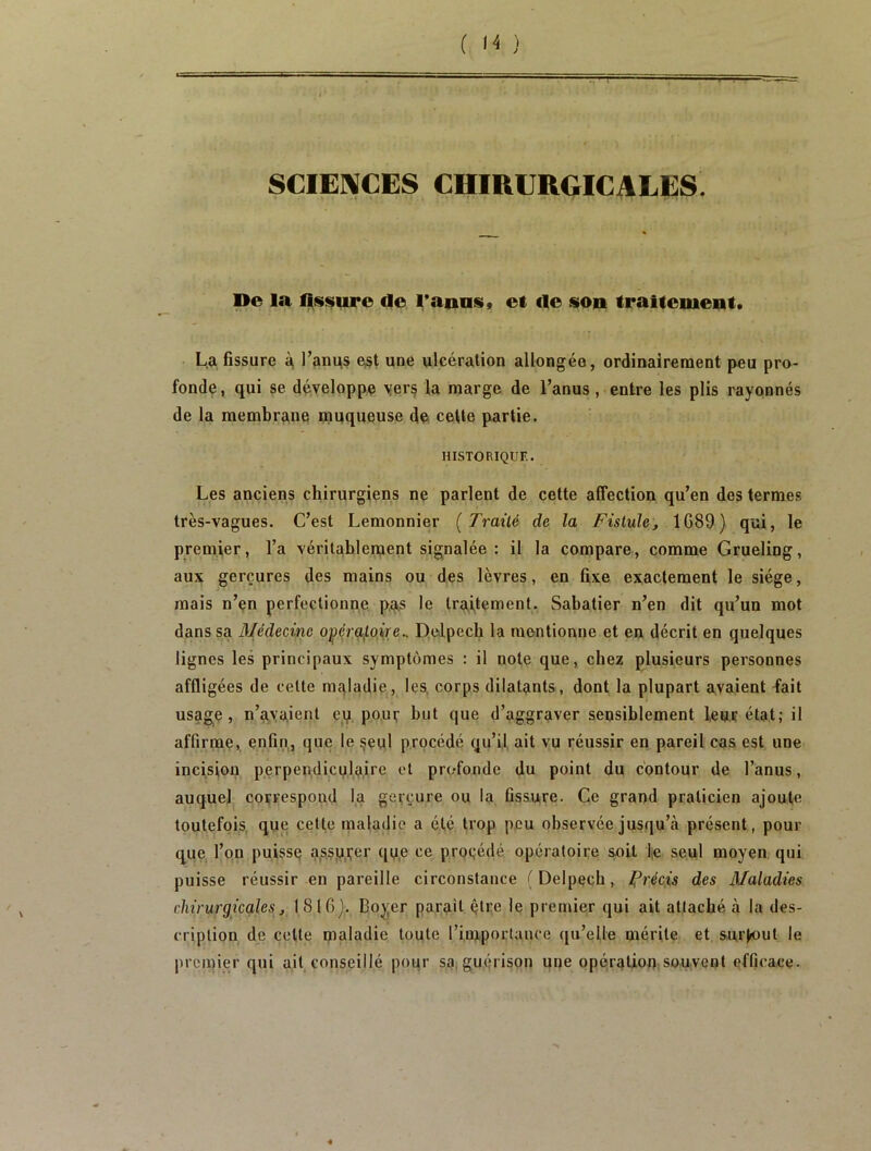 SCIEl^CES CHIRURGICALES De la fissure de Taiias, et de son traitement. La fissure à, l’anus e,st une ulcération allongée, ordinairement peu pro- fonde, qui se développe yer§ fa marge de l’anus, entre les plis rayonnés de la membrane muqueuse de» cette partie. HISTORIQUE. Les anciens chirurgiens ne parlent de cette affection qu’en des termes très-vagues. C’est Lemonnier [Traité de la Fistule, 1G89) qui, le premiier, l’a véritablement signalée: il la compare, comme Grueling, au:^ gerçures des mains ou des lèvres, en fixe exactement le siège, mais n’en perfectionne pas le traitement. Sabatier n’en dit qu’un mot dans sa Médecine opçro/qi|Ve.. Delpech la mentionne et en décrit en quelques lignes les principaux symptômes : il note que, chez plusieurs personnes affligées de celte mqladie, les, corps dilatants, dont la plupart avaient -fait usage, n’avaient eq, pour but que d’aggraver sensiblement leur état; il affirme, enfin,, que le §eul procédé qu’il ait vu réussir en pareil cas est une incision perpendiculaire et profonde du point du contour de l’anus, auquel correspond la gerçure ou la fissure. Ce grand praticien ajoute toutefois, que cette maladie a été trop peu observée jusqu’à présent, pour que l’on puisse a,s.su,i;er qu,e ce proçédé opératoire soit lie seul moyen qui puisse réussir en pareille circonstance (Delpech, précis des Maladies chirurgicales, 1816}. Boyer parait être 1e premier qui ait attaché à la des- cription de cette maladie toute riniporlance qu’elle mérite et surjiout le premier qui ait conseillé pour sa, gu(Mison une opération;souvent efficace.