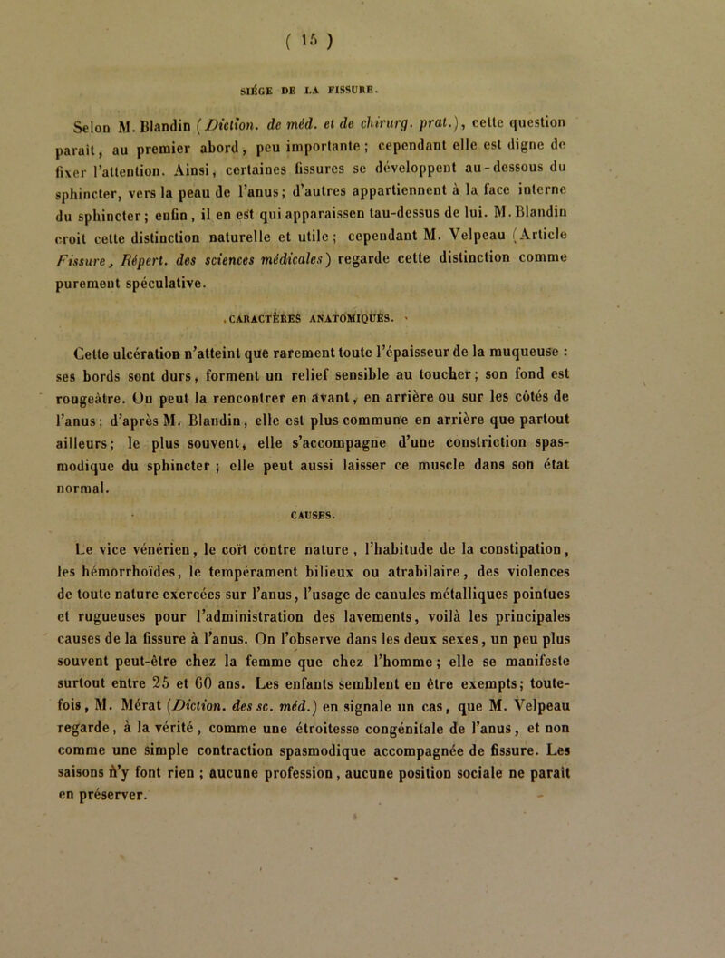 SIltCE DE I.A FISSUBE. Selon M. Blandin (/diction, de méd. et de chirurg. pral.), celle queslion parail, au premier abord, peu importanle ; cependanl elle esl digne de fixer l’allenlion. Ainsi, cerlaines ûssures se développent au-dessous du sphincter, vers la peau de l’anus; d’autres appartiennent à la face interne du sphincter ; enün , il en eSt qui apparaissen tau-dessus de lui. M. Blandin croit celte distinction naturelle et utile; cependant M. Velpeau (Article Fissure, Jîépert. des sciences médicales) regarde cette distinction comme purement spéculative. .CARACTÈÈES ANATOMIQÜÈS. > Cette ulcération n’atteint que rarement toute l’épaisseur de la muqueuse ; .ses bords sont durs, forment un relief sensible au toucher; son fond est rougeâtre. Ou peut la rencontrer en avant, en arrière ou sur les côtés de l’anus; d’après M. Blandin, elle esl plus commune en arrière que partout ailleurs; le plus souvent, elle s’accompagne d’une constriction spas- modique du sphincter ; elle peut aussi laisser ce muscle dans son état normal. CAUSES. Le vice vénérien, le coK contre nature , l’habitude de la constipation, les hémorrhoïdes, le tempérament bilieux ou atrabilaire, des violences de toute nature exercées sur l’anus, l’usage de canules métalliques pointues et rugueuses pour l’administration des lavements, voilà les principales causes de la fissure à l’anus. On l’observe dans les deux sexes, un peu plus souvent peut-être chez la femme que chez l’homme ; elle se manifeste surtout entre 25 et 60 ans. Les enfants semblent en être exempts; toute- fois, M. Mérat [Diction, des sc. méd.) en signale un cas, que M. Velpeau regarde, à la vérité, comme une étroitesse congénitale de l’anus, et non comme une simple contraction spasmodique accompagnée de fissure. Les saisons ù’y font rien ; aucune profession, aucune position sociale ne parait en préserver.