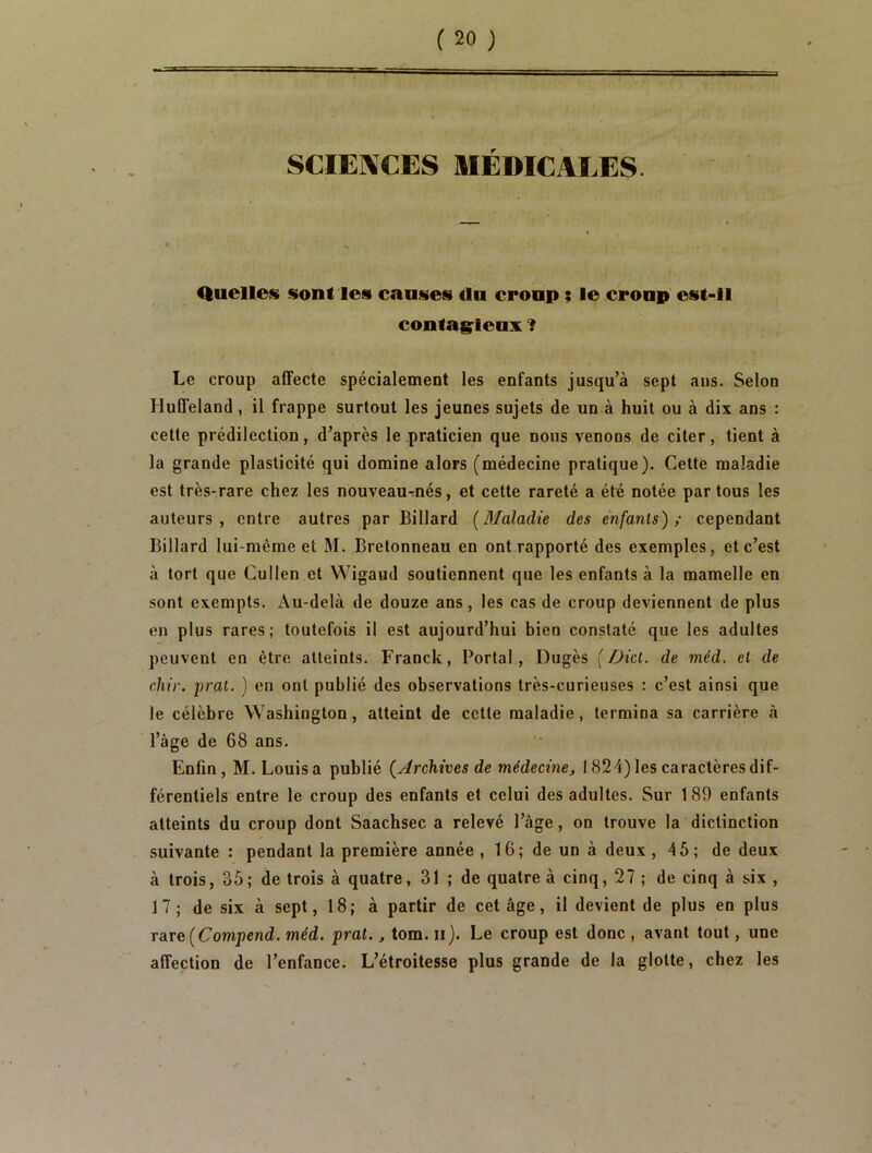 fsæf SCIEIVCES MÉDICALES Quelles sont les causes du croup ; le croup est-il contag^leux ? Le croup affecte spécialement les enfants jusqu’à sept ans. Selon Huffeland, il frappe surtout les jeunes sujets de un à huit ou à dix ans : cette prédilection, d’après le praticien que nous venons de citer, tient à la grande plasticité qui domine alors (médecine pratique). Cette maladie est très-rare chez les nouveau-nés, et cette rareté a été notée par tous les auteurs, entre autres par Billard [Maladie des enfants),- cependant Billard lui-même et M. Bretonneau en ont rapporté des exemples, et c’est à tort que Cullen et Wigaud soutiennent que les enfants à la mamelle en sont exempts. Au-delà de douze ans, les cas de croup deviennent de plus en plus rares; toutefois il est aujourd’hui bien constaté que les adultes peuvent en être atteints. Franck, Portai, Dugès [Dicl. de méd. et de cliir. i)ral. ) en ont publié des observations très-curieuses : c’est ainsi que le célèbre Washington, atteint de cette maladie, termina sa carrière à l’àge de 68 ans. Enfin, M. Louis a publié [Archives de médecine, 1824) les caractères dif- férentiels entre le croup des enfants et celui des adultes. Sur 189 enfants atteints du croup dont Saachsec a relevé l’âge, on trouve la dictinction suivante : pendant la première année , 16; de un à deux , 45; de deux à trois, 35; de trois à quatre, 31 ; de quatre à cinq, 27 ; de cinq à six , 17; de six à sept, 18; à partir de cet âge, il devient de plus en plus raive[Compend. méd. prat., tom. ii). Le croup est donc , avant tout, une affection de l’enfance. L’étroitesse plus grande de la glotte, chez les