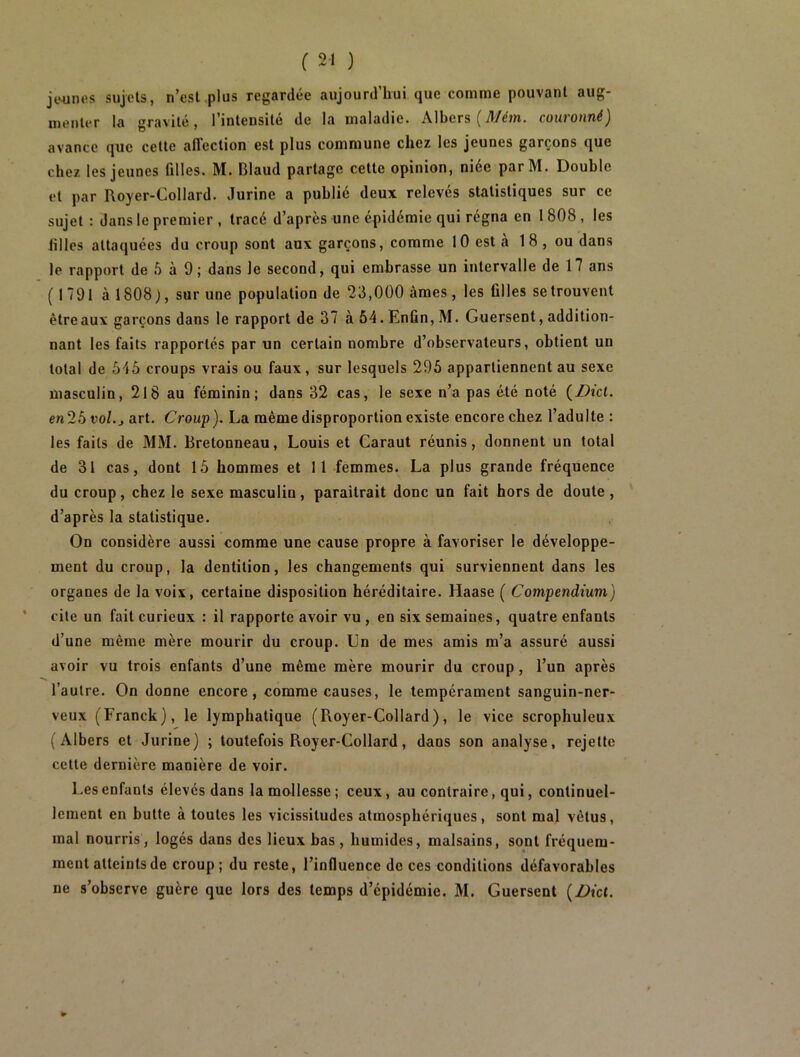 jtmnes sujets, n’est plus regardée aujourd’hui que comme pouvant aug- menter la gravité, l’intensité de la maladie. Albers (71/em. couronné) avance que cette affection est plus commune chez les jeunes garçons que chez les jeunes filles. M. Blaud partage cette opinion, niée parM. Double et par Royer-Collard. Jurine a publié deux relevés statistiques sur ce sujet : dans le premier , tracé d’après une épidémie qui régna en 1808, les hiles attaquées du croup sont aux garçons, comme 10 est a 1 8 , ou dans le rapport de 5 à 9 ; dans le second, qui embrasse un intervalle de 17 ans (1791 à 1808), sur une population de 23,000 âmes, les filles se trouvent être aux garçons dans le rapport de 37 à 54. Enfin, M. Guersent, addition- nant les faits rapportés par un certain nombre d’observateurs, obtient un total de 545 croups vrais ou faux, sur lesquels 295 appartiennent au sexe masculin, 218 au féminin; dans 32 cas, le sexe n’a pas été noté (Z)îc(. en25 vol.j art. Croup). La même disproportion existe encore chez l’adulte : les faits de MM. Bretonneau, Louis et Caraut réunis, donnent un total de 31 cas, dont 15 hommes et 11 femmes. La plus grande fréquence du croup, chez le sexe masculin, paraîtrait donc un fait hors de doute, d’après la statistique. On considère aussi comme une cause propre à favoriser le développe- ment du croup, la dentition, les changements qui surviennent dans les organes de la voix, certaine disposition héréditaire. Haase ( Compendium) ' cite un fait curieux ; il rapporte avoir vu , en six semaines, quatre enfants d’une même mère mourir du croup. Un de mes amis m’a assuré aussi avoir vu trois enfants d’une même mère mourir du croup, l’un après l’autre. On donne encore, comme causes, le tempérament sanguin-ner- veux (Franck), le lymphatique (Royer-Collard), le vice scrophulcux ( Albers et Jurine) ; toutefois Royer-Collard, dans son analyse, rejette cette dernière manière de voir. Les enfants élevés dans la mollesse; ceux, au contraire, qui, continuel- lement en butte à toutes les vicissitudes atmosphériques, sont mal vêtus, mal nourris, logés dans des lieux bas, humides, malsains, sont fréquem- ment atteints de croup ; du reste, l’influence de ces conditions défavorables ne s’observe guère que lors des temps d’épidémie. M. Guersent {Bict.