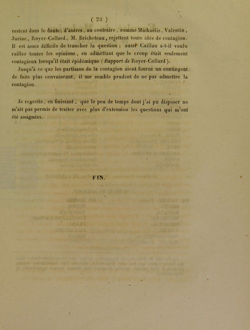 restent dans le doute; d’autres, au contraire , comme Michaëlis , Valentin , .Inrine, Koycr-Collard , i\I. Bricheteau , rejettent toute idée de coutagion. Il est assez difficile de trancher la question ; auss^ Caillau a-t-il voulu railler toutes les opinions , en admettant que le croup était seulement contagieux lorsqu’il était épidémique (Bapport de Royer-Collard). Jusqu’à ce que les partisans de la contagion aient fourni un contingent de faits plus convaincant, il me semble prudent de ne pas admettre la contagion. 0 Je regrette, en finissant, que le peu de temps dont j’ai pu disposer ne m’ait pas permis de traiter avec plus d’extension les questions qui m’ont été assignées. FIN. I