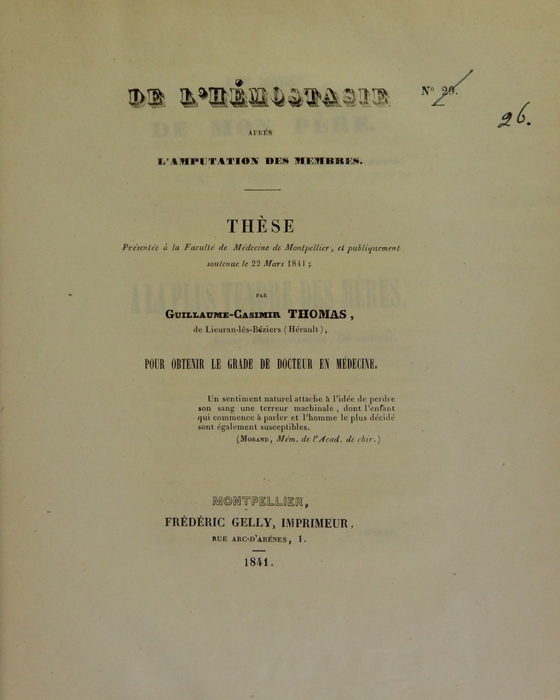 waisu* iMim. N AFRIÎS I/AMPIJTATIOIV MES MElflBlt ES. THÈSE Présentée à la Faculté de Médecine de Montpellier, et publiquement soutenue le 22 Mars 184 1 -r PAR Guillaume-Casimir. THOMAS , de Lieuran-lès-Béziers ( Hérault ), POUR OBTENIR LE GRADE DE DOCTEUR EN MÉDECINE, Un sentiment naturel attache à l’idée de perdre son sang une terreur machinale , dont l’enfant qui commence à parler et l’homme le plus décidé sont également susceptibles. (Morand, Me’m. de P Acad, de chir.) FRÉDÉRIC GELLY, IMPRIMEUR, RUE ARC-D’aRÉNES , 1 . 1841.