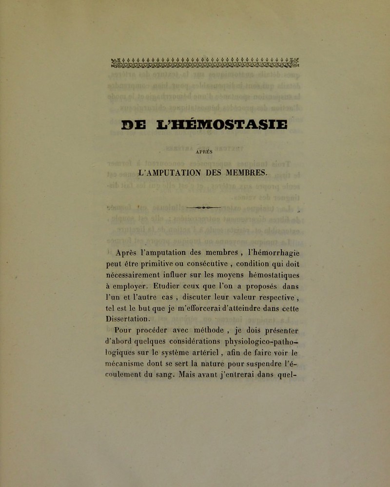 DE L’HÉMOSTASIE APRÈS L’AMPUTATION DES MEMBRES. Après l’amputation des membres , l’hémorrhagie peut être primitive ou consécutive , condition qui doit nécessairement inüuer sur les moyens hémostatiques à employer. Etudier ceux que l’on a proposés dans l’un et l’autre cas , discuter leur valeur respective , tel est le but que je m’efforcerai d’atteindre dans cette Dissertation. Pour procéder avec méthode , je dois présenter d’abord quelques considérations physiologico-palho- logiques sur le système artériel, aûn de faire voir le mécanisme dont se sert la nature pour suspendre l’é- coulement du sang. Mais avant j’entrerai dans quel-