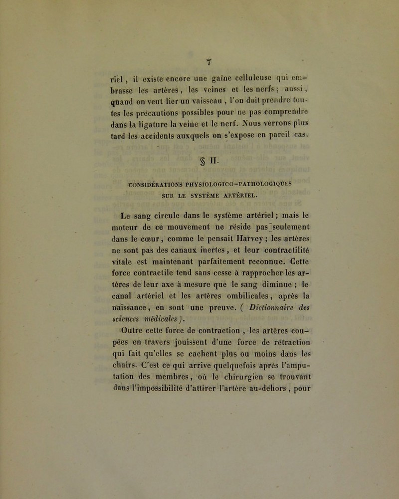 riel , il existe encore une gaine celluleuse qui em- brasse les artères, les veines et les nerfs ; aussi , qtiand on veut lier un vaisseau , l'on doit prendre tou- tes les précautions possibles pour ne pas comprendre dans la ligature la veine et le nerf. Nous verrons plus tard les accidents auxquels on s’expose en pareil cas. § II. CONSIDÉRATIONS PIIYSIOLOGICO-rATIlOLOGIQÜtS SUR LE SYSTÈME ARTÉRIEL. Le sang circule dans le système artériel ; mais le moteur de ce mouvement ne réside pas seulement dans le cœur, comme le pensait Harvey; les artères ne sont pas des canaux inertes , et leur contractilité vitale est maintenant parfaitement reconnue. Cette force contractile tend sans cesse à rapprocher les ar- tères de leur axe à mesure que le sang diminue ; le canal artériel et les artères ombilicales, après la naissance, en sont une preuve. ( Dictionnaire des sciences médicales ). Outre cette force de contraction , les artères cou- pées en travers jouissent d’une force de rétraction qui fait qu’elles se cachent plus ou moins dans les chairs. C’est ce qui arrive quelquefois après l’ampu- tation des membres, où le chirurgien se trouvant dans l'impossibilité d’attirer l’artère au-dehors , pour