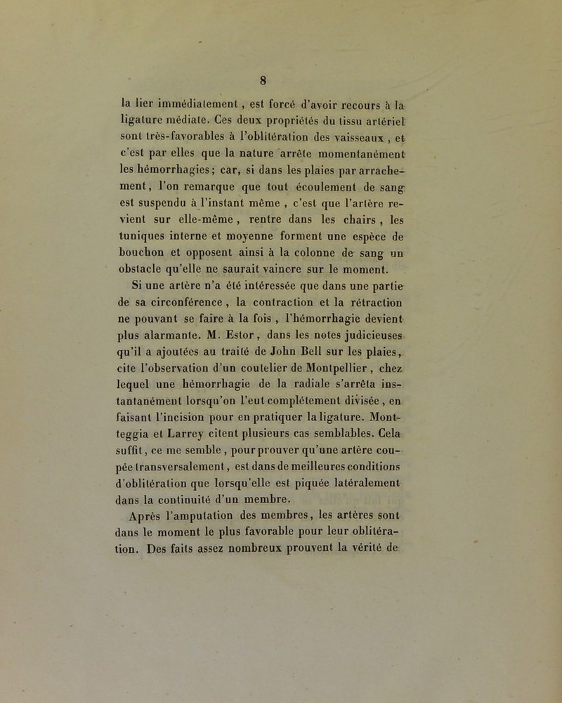 la lier immédiatement, est forcé d’avoir recours à la ligature médiale. Ces deux propriétés du tissu artériel sont très-favorables à l’oblitération des vaisseaux , et c’est par elles que la nature arrête momentanément les hémorrhagies; car, si dans les plaies par arrache- ment, l’on remarque que tout écoulement de sang est suspendu à l’instant même , c’est que l’artère re- vient sur elle-même, rentre dans les chairs , les tuniques interne et moyenne forment une espèce de bouchon et opposent ainsi à la colonne de sang un obstacle qu’elle ne saurait vaincre sur le moment. Si une artère n’a été intéressée que dans une partie de sa circonférence , la contraction et la rétraction ne pouvant se faire à la fois , l’hémorrhagie devient plus alarmante. M. Estor, dans les notes judicieuses qu’il a ajoutées au traité de John Bell sur les plaies, cite l’observation d’un coutelier de Montpellier , chez lequel une hémorrhagie de la radiale s’arrêta ins- tantanément lorsqu’on l’eut complètement divisée, en faisant l’incision pour en pratiquer la ligature. Mont- teggia et Larrey citent plusieurs cas semblables. Cela suffit, ce me semble , pour prouver qu’une artère cou- pée transversalement, est dans de meilleures conditions d’oblitération que lorsqu’elle est piquée latéralement dans la continuité d’un membre. Après l’amputation des membres, les artères sont dans le moment le plus favorable pour leur oblitéra- tion. Des faits assez nombreux prouvent la vérité de