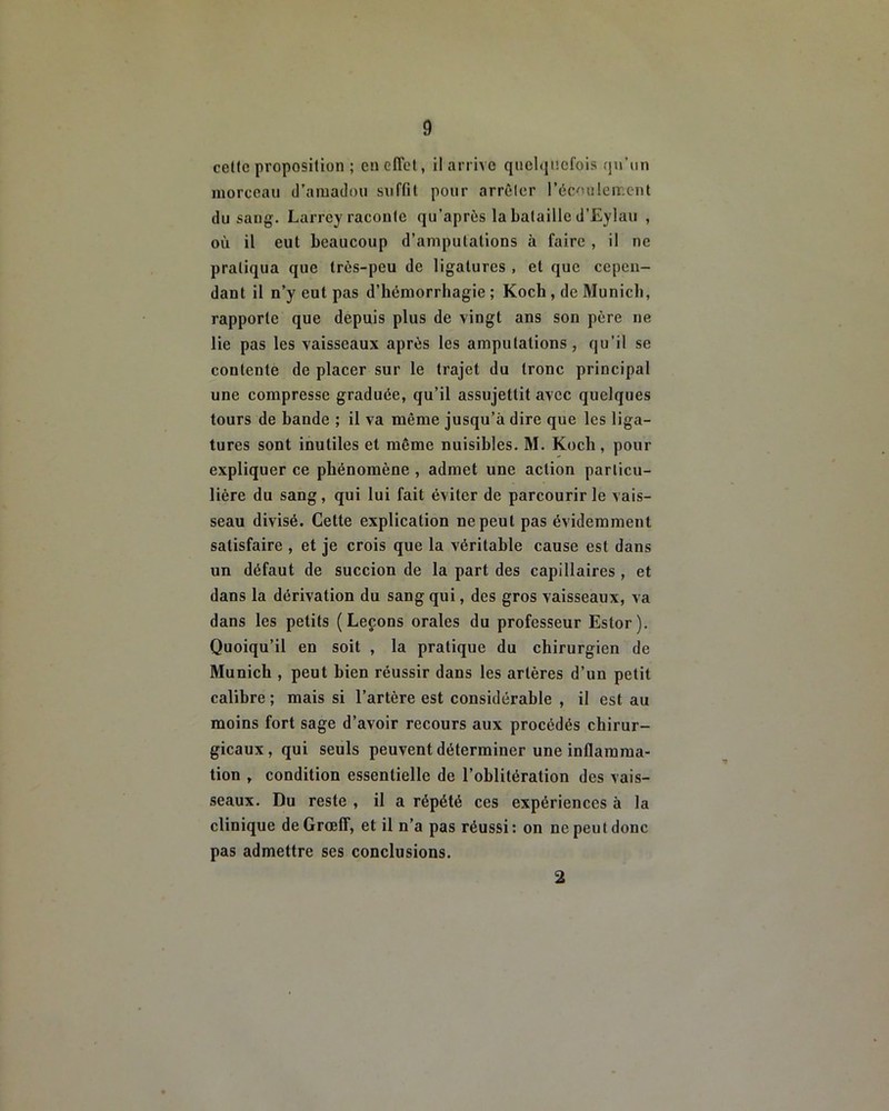 cette proposition ; en effet, il arrive quelquefois qu’un morceau d’amadou suffit pour arrêler l’écoulement du sang. Larrey raconte qu’après la bataille d’Eylau , où il eut beaucoup d’amputations à faire , il ne pratiqua que très-peu de ligatures , et que cepen- dant il n’y eut pas d’hémorrhagie ; Koch , de Munich, rapporte que depuis plus de vingt ans son père ne lie pas les vaisseaux après les amputations, qu’il se contente de placer sur le trajet du tronc principal une compresse graduée, qu’il assujettit avec quelques tours de bande ; il va même jusqu’à dire que les liga- tures sont inutiles et même nuisibles. M. Koch , pour expliquer ce phénomène , admet une action particu- lière du sang, qui lui fait éviter de parcourir le vais- seau divisé. Cette explication ne peut pas évidemment satisfaire , et je crois que la véritable cause est dans un défaut de succion de la part des capillaires , et dans la dérivation du sang qui, des gros vaisseaux, va dans les petits (Leçons orales du professeur Estor). Quoiqu’il en soit , la pratique du chirurgien de Munich , peut bien réussir dans les artères d’un petit calibre ; mais si l’artère est considérable , il est au moins fort sage d’avoir recours aux procédés chirur- gicaux, qui seuls peuvent déterminer une inflamma- tion , condition essentielle de l’oblitération des vais- seaux. Du reste , il a répété ces expériences à la clinique de Grœff, et il n’a pas réussi: on ne peut donc pas admettre ses conclusions. 2