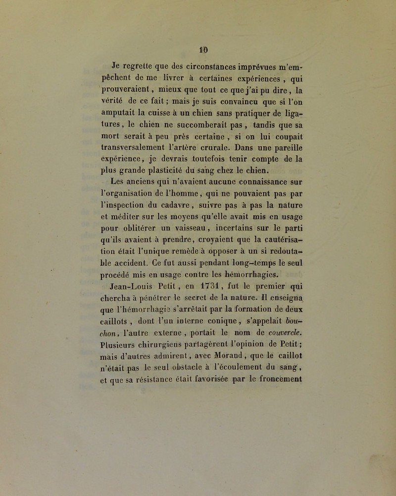 Je regrette que des circonstances imprévues m’em- pêchent de me livrer à certaines expériences , qui prouveraient, mieux que tout ce que j’ai pu dire, la vérité de ce fait ; mais je suis convaincu que si l’on amputait la cuisse à un chien sans pratiquer de liga- tures , le chien ne succomberait pas , tandis que sa mort serait à peu près certaine , si on lui coupait transversalement l’artère crurale- Dans une pareille expérience, je devrais toutefois tenir compte de la plus grande plasticité du sang chez le chien. Les anciens qui n’avaient aucune connaissance sur l’organisation de l’homme, qui ne pouvaient pas par l’inspection du cadavre, suivre pas à pas la nature et méditer sur les moyens qu’elle avait mis en usage pour oblitérer un vaisseau , incertains sur le parti qu’ils avaient à prendre, croyaient que la cautérisa- tion était l’unique remède à opposer à un si redouta- ble accident. Ce fut aussi pendant long-temps le seul procédé mis en usage contre les hémorrhagies. Jean-Louis Petit , en 1731, fut le premier qui chercha à pénétrer le secret de la nature. Il enseigna que l’hémorrhagie s’arrêtait par la formation de deux caillots , dont l’un interne conique, s’appelait bou- chon, l’autre externe, portait le nom de couvercle. Plusieurs chirurgiens partagèrent l’opinion de Petit ; mais d’autres admirent, avec Morand, que le caillot n’était pas le seul obstacle à l’écoulement du sang, et que sa résistance était favorisée par le froncement