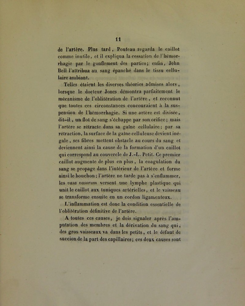 do l’artère. Plus tard , Pouteau regarda le caillot comme inutile, cl il expliqua la cessation de l'hémor- rhagie par le gonflement des parties; enfin, John Bell l’attribua au sang épanché dans le tissu cellu- laire ambiant. Telles étaient les diverses théories admises alors, lorsque le docteur Jones démontra parfaitement le mécanisme de l’oblitération de l’artère , et reconnut que toutes ces circonstances concouraient à la sus- pension de l’hémorrhagie. Si une artère est divisée, dit-il, un flot de sang s’échappe par son orifice; mais l’artère se rétracte dans sa gaîne cellulaire ; par sa rétraction, la surface de la gaîne celluleuse devient iné- gale , ses fibres mettent obstacle au cours du sang et deviennent ainsi la cause de la formation d’un caillot qui correspond au couvercle de J.-L. Petit. Ce premier caillot augmente de plus en plus , la coagulation du sang se propage dans l’intérieur de l’artère et forme ainsi le bouchon ; l’artère ne tarde pas à s’enflammer, les vasa vasorum versent une lymphe plastique qui unit le caillot aux tuniques artérielles, et le vaisseau se transforme ensuite en un cordon ligamenteux. L’inflammation est donc la condition essentielle de l’oblitération définitive de l’artère. A toutes ces causes, je dois signaler après l’am- putation des membres et la dérivation du sang qui, des gros vaisseaux va dans les petits, et le défaut de succion de la part des capillaires; ces deux causes sont