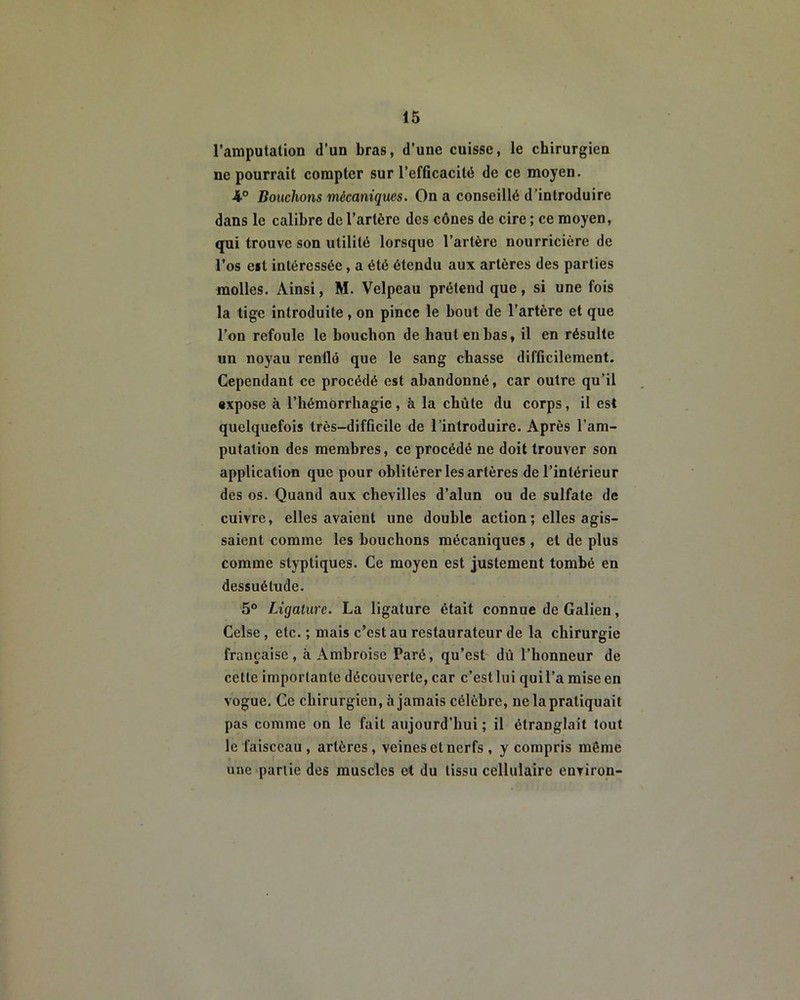 l’amputation d’un bras, d’une cuisse, le chirurgien ne pourrait compter sur l’efficacité de ce moyen. ■4° Bouchons mécaniques. On a conseillé d’introduire dans le calibre de l’artère des cônes de cire ; ce moyen, qui trouve son utilité lorsque l’artère nourricière de l’os cit intéressée, a été étendu aux artères des parties molles. Ainsi, M. Velpeau prétend que, si une fois la tige introduite, on pince le bout de l’artère et que l’on refoule le bouchon de haut en bas, il en résulte un noyau renflé que le sang chasse difficilement. Cependant ce procédé est abandonné, car outre qu’il expose à l’hémorrliagie, à la chute du corps, il est quelquefois très-difficile de l’introduire. Après l’am- putation des membres, ce procédé ne doit trouver son application que pour oblitérer les artères de l’intérieur des os. Quand aux chevilles d’alun ou de sulfate de cuivre, elles avaient une double action ; elles agis- saient comme les bouchons mécaniques , et de plus comme styptiques. Ce moyen est justement tombé en dessuélude. 5° Ligature. La ligature était connue de Galien, Celse, etc. ; mais c’est au restaurateur de la chirurgie française , à Amhroise Paré, qu’est dû l’honneur de cette importante découverte, car c’est lui quil’a mise en vogue. Ce chirurgien, àjamais célèbre, ne la pratiquait pas comme on le fait aujourd’hui ; il étranglait tout le faisceau , artères , veines et nerfs , y compris même une partie des muscles et du tissu cellulaire environ-