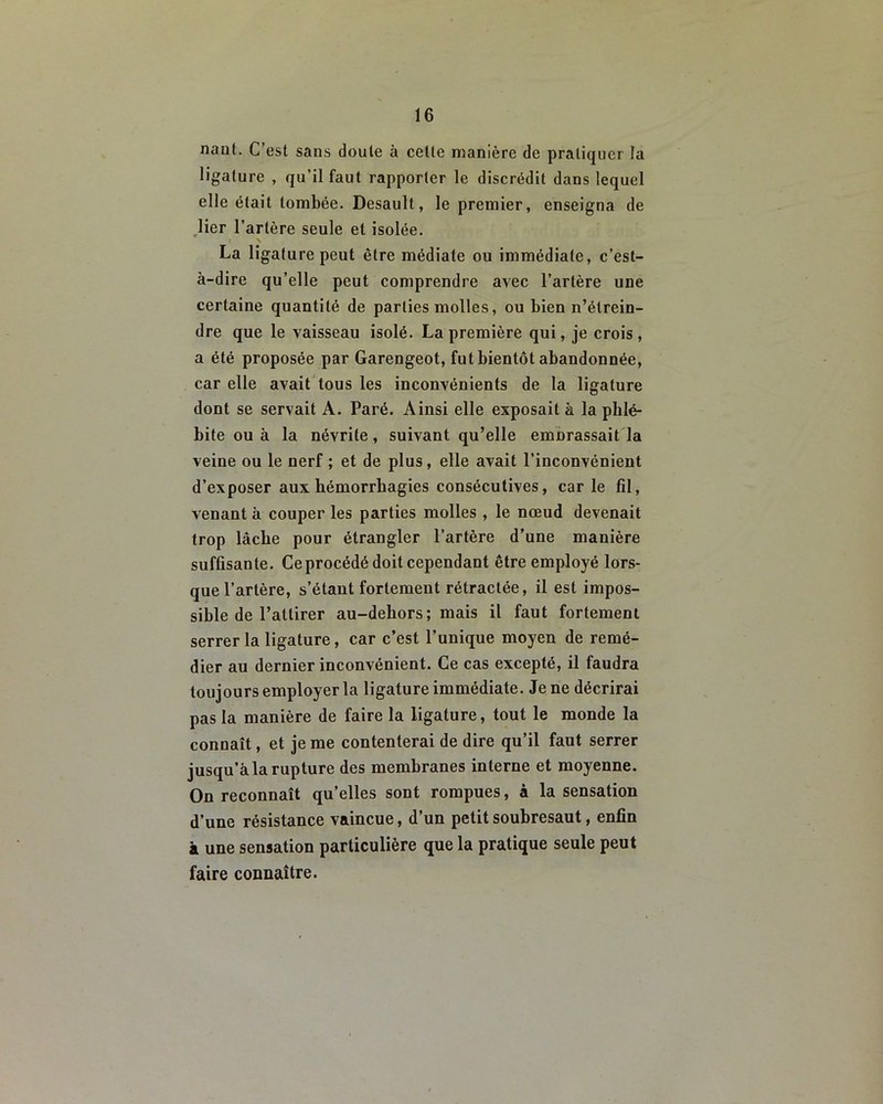 nauf. C’est sans doute à celte manière de pratiquer la ligature , qu’il faut rapporter le discrédit dans lequel elle était tombée. Desault, le premier, enseigna de lier l’artère seule et isolée. t \ La ligature peut être médiate ou immédiate, c’est- à-dire qu’elle peut comprendre avec l’artère une certaine quantité de parties molles, ou bien n’étrein- dre que le vaisseau isolé. La première qui, je crois, a été proposée par Garengeot, fut bientôt abandonnée, car elle avait tous les inconvénients de la ligature dont se servait A. Paré. Ainsi elle exposait à la phlé- bite ou à la névrite, suivant qu’elle eiuDrassait la veine ou le nerf ; et de plus, elle avait l’inconvénient d’exposer aux hémorrhagies consécutives, car le fil, venant à couper les parties molles , le nœud devenait trop lâche pour étrangler l’artère d’une manière suffisante. Ce procédé doit cependant être employé lors- que l’artère, s’étant fortement rétractée, il est impos- sible de l’attirer au-debors; mais il faut fortement serrer la ligature, car c’est l’unique moyen de remé- dier au dernier inconvénient. Ce cas excepté, il faudra toujours employer la ligature immédiate. Je ne décrirai pas la manière de faire la ligature, tout le monde la connaît, et je me contenterai de dire qu’il faut serrer jusqu’à la rupture des membranes interne et moyenne. On reconnaît qu’elles sont rompues, à la sensation d’une résistance vaincue, d’un petit soubresaut, enfin à une sensation particulière que la pratique seule peut faire connaître.