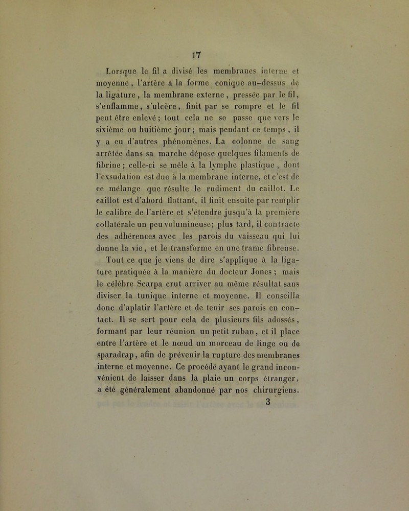 Lorsque le fil a divisé les membranes inlerne et moyenne , l’artère a la forme conique au-dessus de la ligature, la membrane externe, pressée par le fil, s’enflamme, s’ulcère, finit par se rompre et le lil peut être enlevé ; tout cela ne so passe que vers le sixième ou huitième jour ; mais pendant ce temps, il y a eu d’autres phénomènes. La colonne de sang arrêtée dans sa marche dépose quelques filaments de fibrine; celle-ci se mêle à la lymphe plastique , dont l’exsudation est due à la membrane interne, et c’est de ce mélange que résulte le rudiment du caillot. Le caillot est d’abord flottant, il finit ensuite par remplir le calibre de l’artère et s’étendre jusqu’à la première collatérale un peu volumineuse; plus tard, il contracte des adhérences avec les parois du vaisseau qui lui donne la vie, et le transforme en une trame fibreuse. Tout ce que je viens de dire s’applique à la liga- ture pratiquée à la manière du docteur Joncs ; mais le célèbre Scarpa crut arriver au même résultat sans diviser la tunique inlerne et moyenne. Il conseilla donc d’aplatir l’artère et de tenir scs parois en con- tact. Il se sert pour cela de plusieurs fils adossés, formant par leur réunion un petit ruban, et il place entre l’artère et le nœud un morceau de linge ou de sparadrap, afin de prévenir la rupture des membranes interne et moyenne. Ce procédé ayant le grand incon- vénient de laisser dans la plaie un corps étranger, a été généralement abandonné par nos chirurgiens. 3