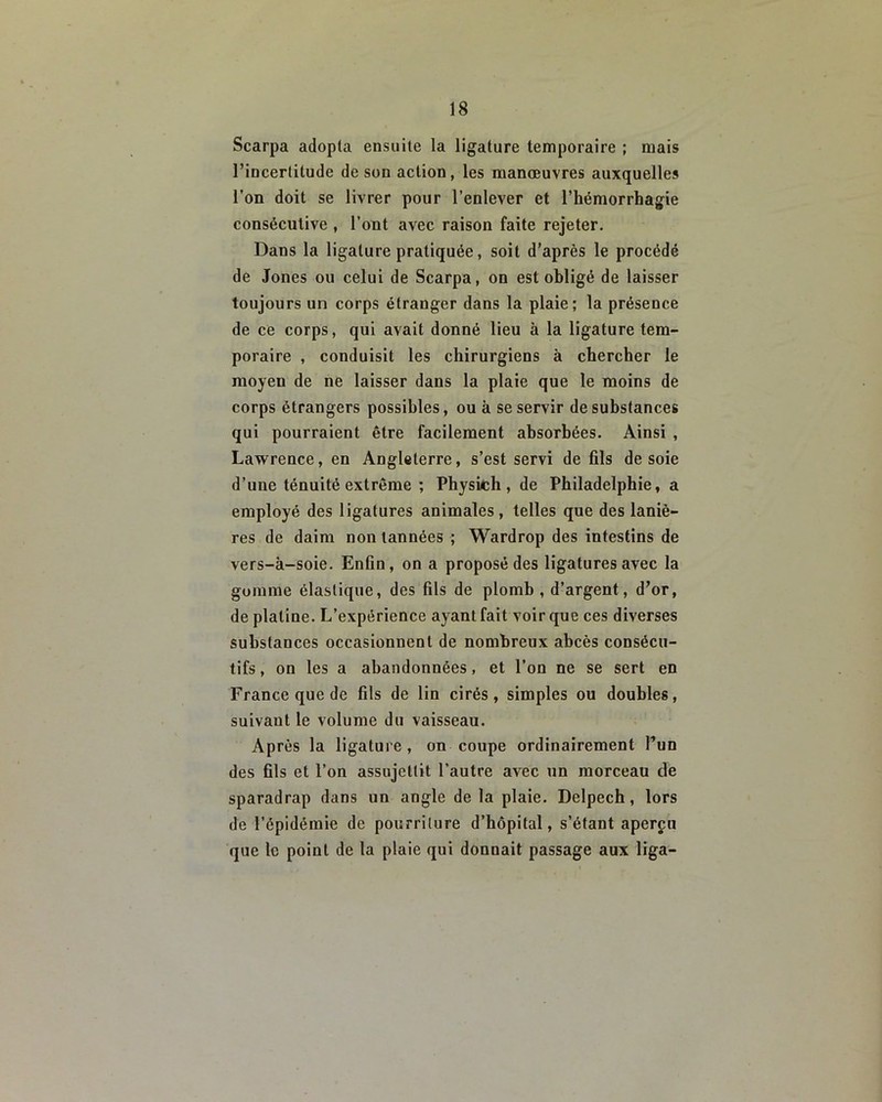 Scarpa adopta ensuite la ligature temporaire ; mais l’incertitude de son action, les manœuvres auxquelles l’on doit se livrer pour l’enlever et l’hémorrhagie consécutive , l’ont avec raison faite rejeter. Dans la ligature pratiquée, soit d’après le procédé de Jones ou celui de Scarpa, on est obligé de laisser toujours un corps étranger dans la plaie; la présence de ce corps, qui avait donné lieu à la ligature tem- poraire , conduisit les chirurgiens à chercher le moyen de ne laisser dans la plaie que le moins de corps étrangers possibles, ou à se servir de substances qui pourraient être facilement absorbées. Ainsi , Lawrence, en Angleterre, s’est servi de fils de soie d’une ténuité extrême ; Physich , de Philadelphie, a employé des ligatures animales , telles que des laniè- res de daim non tannées ; Wardrop des intestins de vers-à-soie. Enfin, on a proposé des ligatures avec la gomme élastique, des fils de plomb , d’argent, d’or, de platine. L’expérience ayant fait voir que ces diverses substances occasionnent de nombreux abcès consécu- tifs, on les a abandonnées, et l’on ne se sert en France que de fils de lin cirés, simples ou doubles, suivaut le volume du vaisseau. Après la ligature , on coupe ordinairement l’un des fils et l’on assujettit l’autre avec un morceau de sparadrap dans un angle de la plaie. Delpech, lors de l’épidémie de pourriture d’hôpital, s’étant aperçu que le point de la plaie qui donnait passage aux liga-