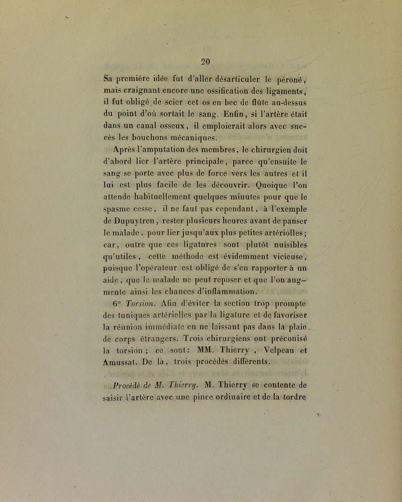 Sa première idée fut d’aller désarticuler le péroné, mais craignant encore une ossification des ligaments, il fut obligé de scier cet os en bec de flûte au-dessus du point d’où sortait le sang. Enfin, si l’artère était dans un canal osseux, il emploierait alors avec suc- cès les bouchons mécaniques. Après l’amputation des membres, le chirurgien doit d’abord lier l’artère principale, parce qu’ensuite le sang se porte avec plus de force vers les autres et il lui est plus facile de les découvrir. Quoique l’on attende habituellement quelques minutes pour que le spasme cesse, il ne faut pas cependant, à l’exemple de Dupuytren, rester plusieurs heures avant de panser le malade , pour lier jusqu’aux plus petites artériolles ; car, outre que ces ligatures sont plutôt nuisibles qu’utiles, cette méthode est évidemment vicieuse, puisque l’opérateur est obligé de s’en rapporter à un aide , que le malade ne peut reposer et que l’on aug- mente ainsi les chances d’inflammation. 6° Torsion. Afin d’éviter la section trop prompte des tuniques artérielles par la ligature et de favoriser la réunion immédiate en ne laissant pas dans la plaie de corps étrangers. Trois chirurgiens ont préconisé la torsion; ce sont: MM. Thierry , Velpeau et Amussat. De là, trois procédés différents. Procédé de M. Thierry. M. Thierry se contente de saisir l’artère avec une pince ordinaire eide la tordre