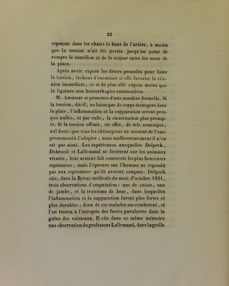 repousse dans les chairs le bout de l’artère, à moins que la torsion n’ait été portée jusqu’au point de rompre le tourillon et de le retirer entre les mors de la pince. Après avoir exposé les divers procédés pour faire la torsion , tâchons d’examiuer si elle favorise la réu- nion immédiate , et si de plus elle expose moins que la ligature aux hémorrhagies consécutives. M. Amussat se prononce d’une manière formelle. Si la torsion , dit-il, ne laisse pas de corps étrangers dans la plaie , l’iuflammation et la suppuration seront pres- que nulles, et par suite, la cicatrisation plus promp- te. Si la torsion offrait, en effet, de tels avantages, nul doute que tous les chirurgiens ne missent de l’em- pressementà l’adopter ; mais malheureusement il n’en est pas ainsi. Les expériences auxquelles Delpech , Dubrueil et Lallemand se livrèrent sur les animaux vivants, leur avaient fait concevoir les plus heureuses espérances ; mais l’épreuve sur l’homme ne répondit pas aux espérances qu’ils avaient conçues. Delpech cite, dans la Revue médicale du mois d’octobre 1831, trois observations d’amputation : une de cuisse, une de jambe, et la troisième de bras , dans lesquelles l’inflammation et la suppuration furent plus fortes et plus durables ; deux de ces malades succombèrent, et l’on trouva à l’autopsie des fusées purulentes dans la gaîne des vaisseaux. Il cite dans ce même mémoire une observation du professeur Lallemand, dans laquelle