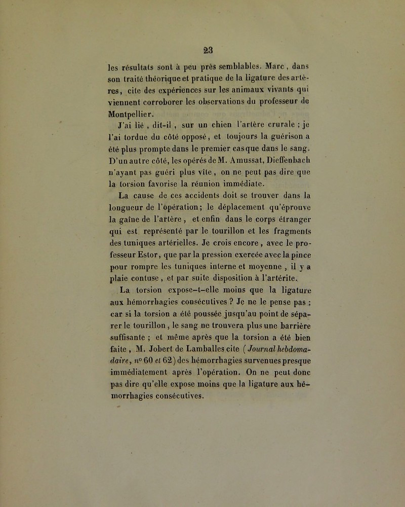 les résultats sont k peu près semblables. Marc, dans son traité théorique et pratique de la ligature des artè- res, cite des expériences sur les animaux vivants qui viennent corroborer les observations du professeur de Montpellier. J’ai lié , dit-il , sur un chien l’artère crurale ; je l’ai tordue du côté opposé, et toujours la guérison a été plus prompte dans le premier casque dans le sang. D’un autre côté, les opérés de M. Amussat, DiefTenbach n’ayant pas guéri plus vite, on ne peut pas dire que la torsion favorise la réunion immédiate. La cause de ces accidents doit se trouver dans la longueur de l’opération; le déplacement qu’éprouve la gaine de l’artère , et enfin dans le corps étranger qui est représenté par le tourillon et les fragments des tuniques artérielles. Je crois encore , avec le pro- fesseur Estor, que par la pression exercée avec la pince pour rompre les tuniques interne et moyenne , il y a plaie contuse , et par suite disposition à l’artérite. La torsion expose-t-elle moins que la ligature aux hémorrhagies consécutives ? Je ne le pense pas ; car si la torsion a été poussée jusqu’au point de sépa- rer le tourillon , le sang ne trouvera plus une barrière suffisante ; et même après que la torsion a été bien faite, M. Jobert de Lamballes cite (Journal hebdoma- daire, n° 60 el 62) des hémorrhagies survenues presque immédiatement après l’opération. On ne peut donc pas dire qu’elle expose moins que la ligature aux hé- morrhagies consécutives.