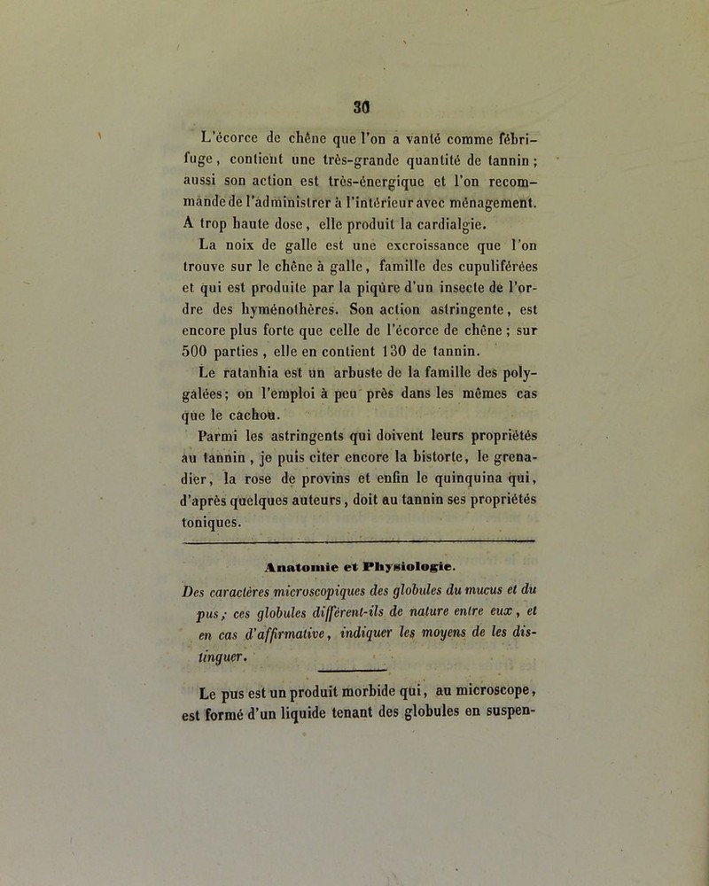 L’écorce de chêne que l’on a vanté comme fébri- fuge , contient une très-grande quantité de tannin ; aussi son action est très-énergique et l’on recom- mande de l’administrer à l’intérieur avec ménagement. A trop haute dose, elle produit la cardialgie. La noix de galle est une excroissance que l’on trouve sur le chêne à galle, famille des cupuliférées et qui est produite par la piqûre d’un insecte de l’or- dre des hyménolhères. Son action astringente, est encore plus forte que celle de l’écorce de chêne ; sur 500 parties , elle en contient 130 de tannin. Le ratanhia est un arbuste de la famille des poly- galées; on l’emploi à peu près dans les mêmes cas que le cachou. Parmi les astringents qui doivent leurs propriétés au tannin , je puis citer encore la bistorte, le grena- dier, la rose de provins et enfin le quinquina qui, d’après quelques auteurs, doit au tannin ses propriétés toniques. Anatomie et Physiologie. Des caractères microscopiques des globules du mucus et du pus; ces globules diffèrent-ils de nature entre eux, et en cas d'affirmative, indiquer les moyens de les dis- tinguer. Le pus est un produit morbide qui, au microscope, est formé d’un liquide tenant des globules en suspen-