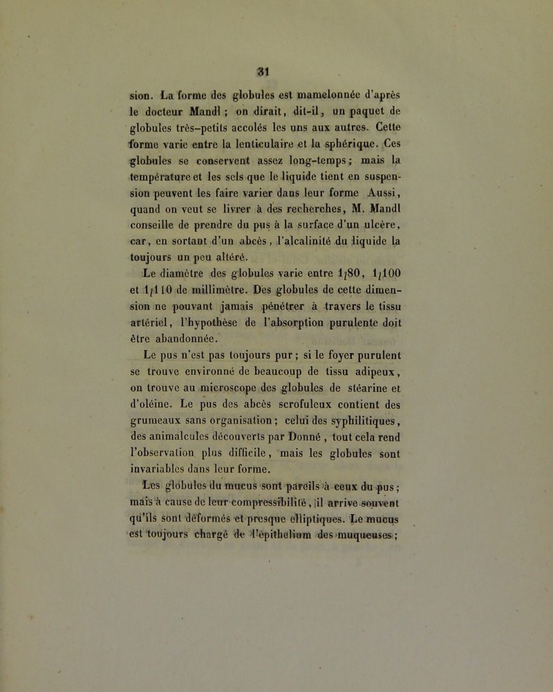 sion. La forme des globules est mamelonnée d’après le docteur Mandl ; on dirait, dit-il, un paquet de globules très-petits accolés les uns aux autres. Cette forme varie entre la lenticulaire et la sphérique. Ces globules se conservent assez long-temps ; mais la température et les sels que le liquide tient en suspen- sion peuvent les faire varier dans leur forme Aussi, quand on veut se livrer à des recherches, M. Mandl conseille de prendre du pus à la surface d’un ulcère, car, en sortant d’un abcès, l’alcalinité du liquide la toujours un peu altéré. Le diamètre des globules varie entre 1/80, 1/100 et 1/110 de millimètre. Des globules de cette dimen- sion ne pouvant jamais pénétrer à travers le tissu artériel, l’hypothèse de l’absorption purulente doit être abandonnée. Le pus n’est pas toujours pur ; si le foyer purulent se trouve environné de beaucoup de tissu adipeux, on trouve au microscope des globules de stéarine et d’oléine. Le pus des abcès scrofuleux contient des grumeaux sans organisation ; celui des syphilitiques, des animalcules découverts par Donné , tout cela rend l’observation plus difficile, mais les globules sont invariables dans leur forme. Les globules du mucus sont pareils ’à ceux du pus ; mais à cause de leur compressibilité, il arrive souvent qu’ils sont déformés et presque elliptiques. Le mucus est toujours chargé de l’épitholium des muqueuses ;