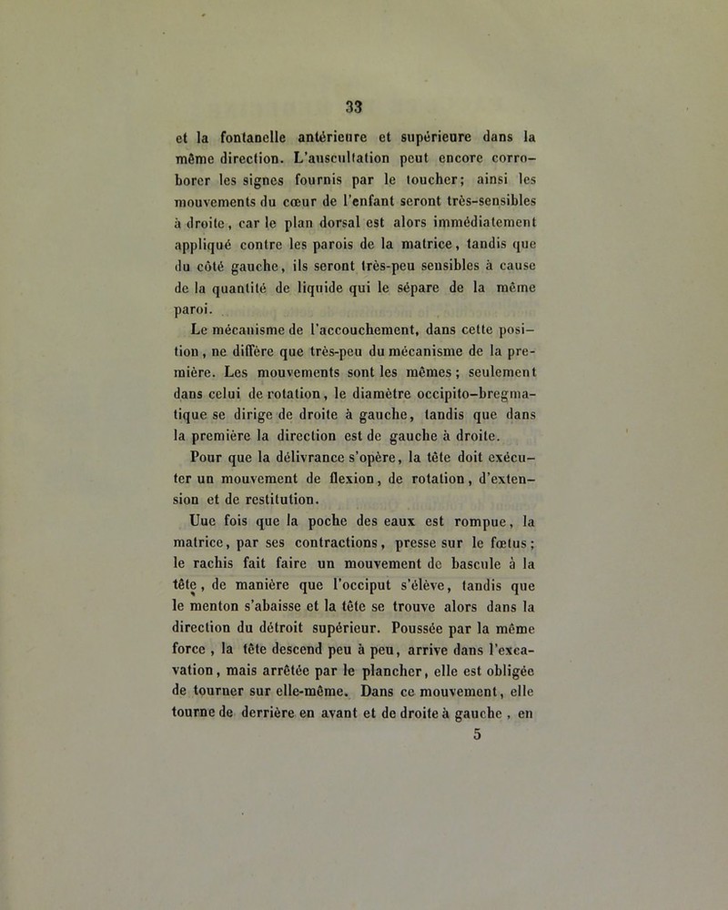 et la fontanelle antérieure et supérieure dans la même direction. L’auscultation peut encore corro- borer les signes fournis par le toucher; ainsi les mouvements du cœur de l’enfant seront très-sensibles à droite, car le plan dorsal est alors immédiatement appliqué contre les parois de la matrice, tandis que du côté gauche, ils seront très-peu sensibles à cause de la quantité de liquide qui le sépare de la même paroi. Le mécanisme de l’accouchement, dans cette posi- tion , ne diffère que très-peu du mécanisme de la pre- mière. Les mouvements sont les mêmes; seulement dans celui de rotation, le diamètre occipito-bregma- tique se dirige de droite à gauche, tandis que dans la première la direction est de gauche à droite. Pour que la délivrance s’opère, la tête doit exécu- ter un mouvement de flexion, de rotation, d’exten- sion et de restitution. Uue fois que la poche des eaux est rompue, la matrice, par ses contractions, presse sur le fœtus; le rachis fait faire un mouvement de bascule à la tête, de manière que l’occiput s’élève, tandis que le menton s’abaisse et la tête se trouve alors dans la direction du détroit supérieur. Poussée par la même force , la tête descend peu à peu, arrive dans l’exca- vation, mais arrêtée par le plancher, elle est obligée de tourner sur elle-même. Dans ce mouvement, elle tourne de derrière en avant et de droite à gauche , en 5