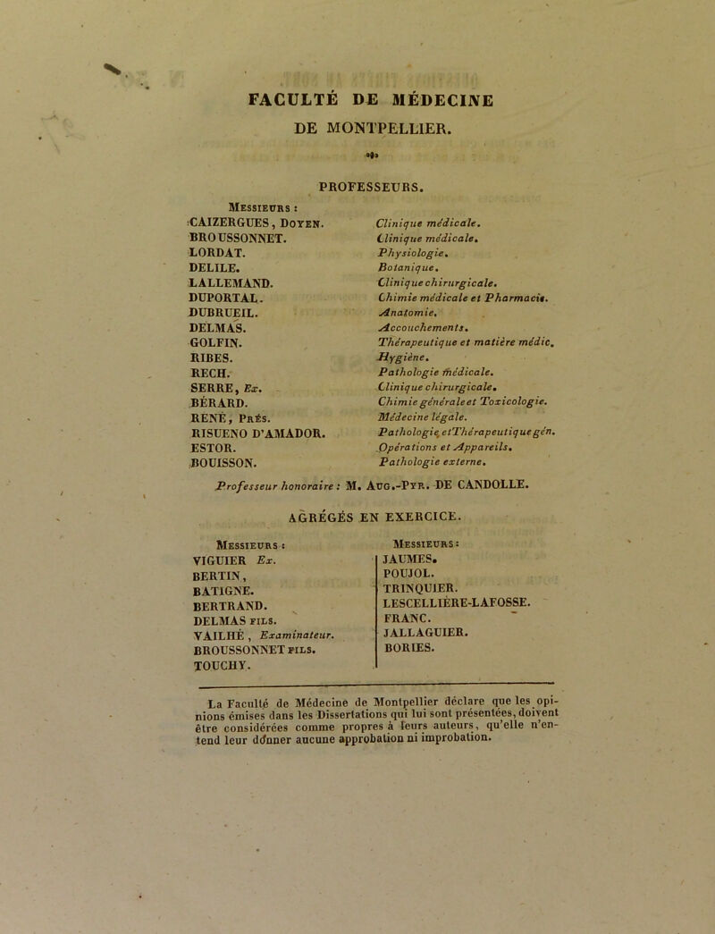 FACULTÉ DE MÉDECINE DE MONTPELLIER. «9» PROFESSEURS. Messiecrs : :CAIZERGUES, DoYEN. BROUSSONNET. LORDAT. DELIEE. LALLEMAND. DUPORTAL. DUBRUEIL. DELMAS. GOLFIN. RIRES. RECH. SERRE, Ex. BÉRARD. RENÉ, Prés. RISUENO D’AMADOR. ESTOR. BOUISSON. Clinique me'dicale. Clinique médicale. Physiologie, Botanique. Clinique chirurgicale. Chimie médicale et Pharmacie. j4.natomie, Accouchements. Thérapeutique et matière médic. Jdygiène, Pathologie Ihédicale, Clinique chirurgicale. Chimie générale et Toxicologie. Médecine légale. Pathologie,etThérapeutique gén. .Opérations et Appareils. Pathologie externe. Professeur honoraire : M. Aug.-Pyr. DE CANDQLLE. AGRÉGÉS EN EXERCICE. Messieurs 8 VIGUIER Ex. BERTIN , BATIGNE. BERTRAND. DELMAS FILS. VAILHÊ , Examinateur. BROUSSONNET FILS. TOÜCHY. Messieurs : JAUMES. POUJOL. TRINQUIER. LESCELLIÈRE-LAFOSSE. FRANC. JALLAGUIEB. BORIES. La Faculté de Médecine de Montpellier déclare que les opi- nions émises dans les Dissertations qui lui sont présentées, doivent être considérées comme propres à leurs auteurs, qu’elle n’en- tend leur ddnner aucune approbation ni improbation.