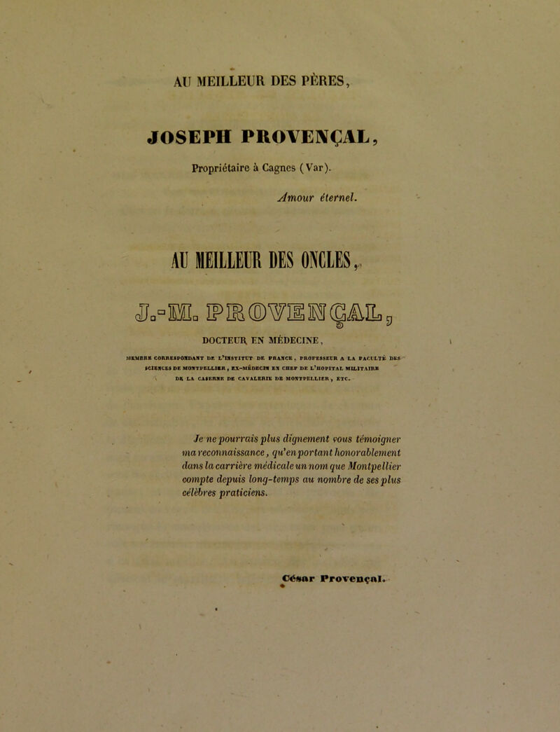 AU MEILLEUR DES PÈRES, JOSEPH PROVE]\ÇAL, Propriétaire à Gagnes (Var). Àmour éternel. Al] MEILLEUR DES ONCLES,. DOCTEUR. EN BiÉDECINE, MSMDRB COnRCSPOICDAHT DE L’IRSTITCT DE FRANCS, PROFESSECR A LA FACLLTK DBS fCIBNCESDE MONTPELLIBRy BX-MBDBCIN EN CHEF DE L^DOPITAL MILITAIRE \ DS LA CAIBRNR DE CAVALERIE DE MONTPELLIER , ETC. Je ne pourrais plus dignement vous témoigner ma reconnaissance, qu'en portant honorablement dans la carrière médicale un nom que Montpellier compte depuis long-temps au nombre de sesphis célèbres praticiens. César Provençal.