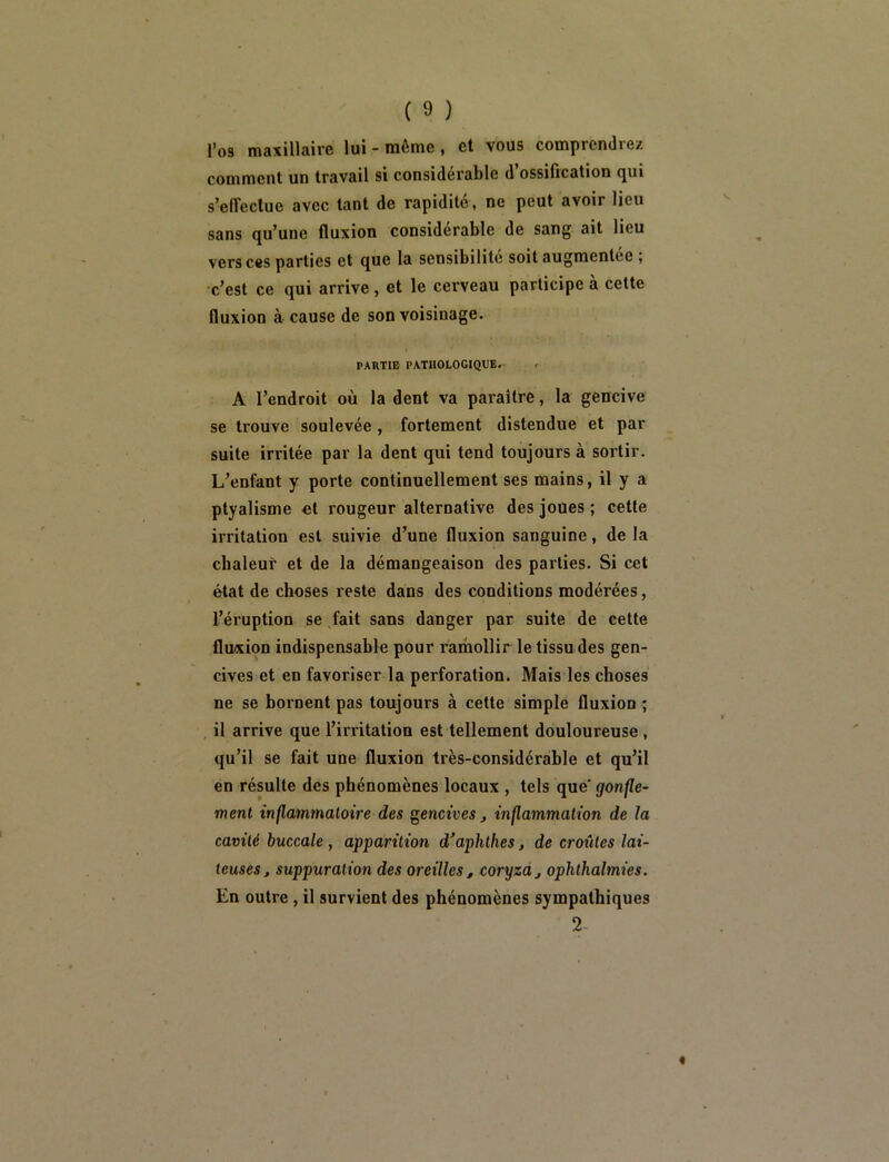 l’o9 maxillaire lui - môme, et vous comprendrez comment un travail si considérable d’ossification qui s’effectue avec tant de rapidité, ne peut avoir lieu sans qu’une fluxion considérable de sang ait lieu vers ces parties et que la sensibilité soit augmentée ; c’est ce qui arrive, et le cerveau participe à cette fluxion à cause de son voisinage. PARTIE PATHOLOGIQUE. A l’endroit où la dent va paraître, la gencive se trouve soulevée, fortement distendue et par suite irritée par la dent qui tend toujours à sortir. L’enfant y porte continuellement ses mains, il y a ptyalisme et rougeur alternative des joues ; cette irritation est suivie d’une fluxion sanguine, de la cbaleur et de la démangeaison des parties. Si cet état de choses reste dans des conditions modérées, l’éruption se Jait sans danger par suite de cette fluxion indispensable pour ramollir le tissu des gen- cives et en favoriser la perforation. Mais les choses ne se bornent pas toujours à cette simple fluxion ; il arrive que l’irritation est tellement douloureuse, qu’il se fait une fluxion très-considérable et qu’il en résulte des phénomènes locaux , tels que' gonfle- ment inflammatoire des gencives inflammation de la cavité buccale, apparition d’aphthes, de croûtes lai- teuses, suppuration des oreilles, coryza, ophthalmies. En outre, il survient des phénomènes sympathiques 2-