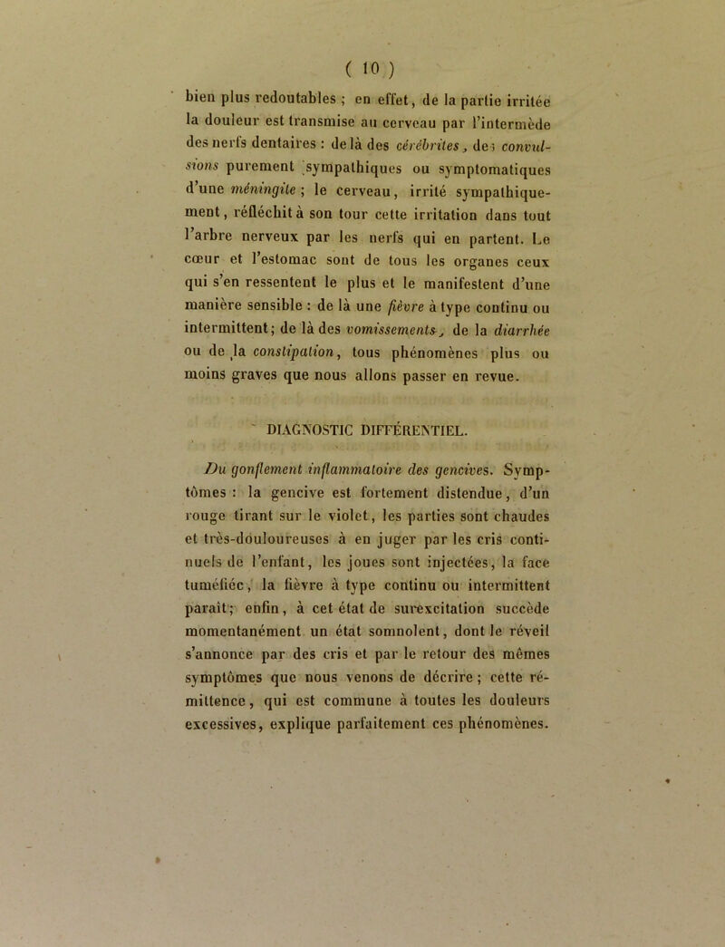 bieQ plus redoutables ; en effet, de la partie irritée la douleur est transmise au cerveau par l’intermède des nerfs dentaires : delà des cérchrites, des convul- sîons purement ,sympathiques ou symptomatiques d’une mémngüe ; le cerveau, irrité sympathique- ment, réfléchit à son tour cette irritation dans tout Tarbre nerveux par les nerfs qui en partent. Le cœur et l’estomac sont de tous tes organes ceux qui s’en ressentent le plus et le manifestent d’une maniéré sensible : de là une fièvre à type continu ou intermittent; de là des vomissement&j de la diarrhée ou de ^la constipakon, tous phénomènes plus ou moins graves que nous allons passer en revue. ' DIAGNOSTIC DIFFÉRENTIEL. Du gonflement inflammatoii'e des gencives. Symp- tômes : la gencive est fortement distendue, d’un rouge tirant sur le violet, les parties sont chaudes et très-douloureuses à en juger par les cris conti- nuels de l’enfant, les joues sont injectées, la face tuméfiée, la fièvre à type continu ou intermittent paraît’; enfin, à cet état de surexcitation succède momentanément un état somnolent, dont le réveil s’annonce par des cris et par le retour des mêmes symptômes que nous venons de décrire ; cette ré- mittence , qui est commune à toutes les douleurs excessives, explique parfaitement ces phénomènes.