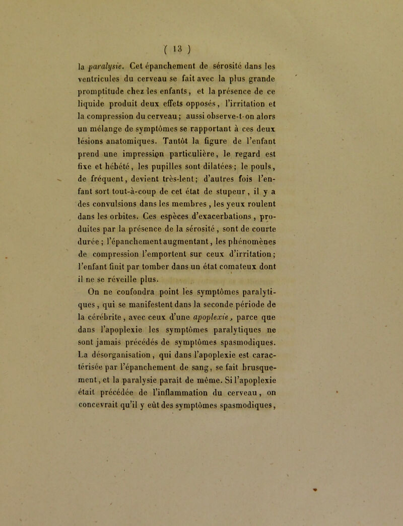 la paralysie. Cet épanchement de sérosité dans les ventricules du cerveau se fait avec la plus grande promptitude chez les enfants, et la présence de ce liquide produit deux effets opposés, l’irritation et la compression du cerveau ; aussi observe-t-on alors un mélange de symptômes se rapportant à ces deux lésions anatomiques. Tantôt la figure de l’enfant prend une impression particulière, le regard est fixe et hébété, les pupilles sont dilatées-; le pouls, de fréquent, devient très-lent; d’autres fois l’en- fant sort tout-à-coup de cet état de stupeur, il y a des convulsions dans les membres, les yeux roulent dans les orbites. Ces espèces d’exacerbations, pro- duites par la présence de la sérosité, sont de courte durée; l’épanchement augmentant, les phénomènes de compression l’emportent sur ceux d’irritation; l’enfant finit par tomber dans un état comateux dont il ne se réveille plus. On ne confondra point lés symptômes paralyti- ques , qui se manifestent dans la seconde période de la cérébrite, avec ceux d’une apoplexie, parce que dans l’apoplexie les symptômes paralytiques ne sont jamais précédés de symptômes spasmodiques. La désorganisation , qui dans l’apoplexie est carac- térisée par l’épanchement de sang, se fait brusque- ment, et la paralysie parait de même. Si l’apoplexie était précédée de l’inflammation du cerveau, on concevrait qu’il y eût des symptômes spasmodiques.