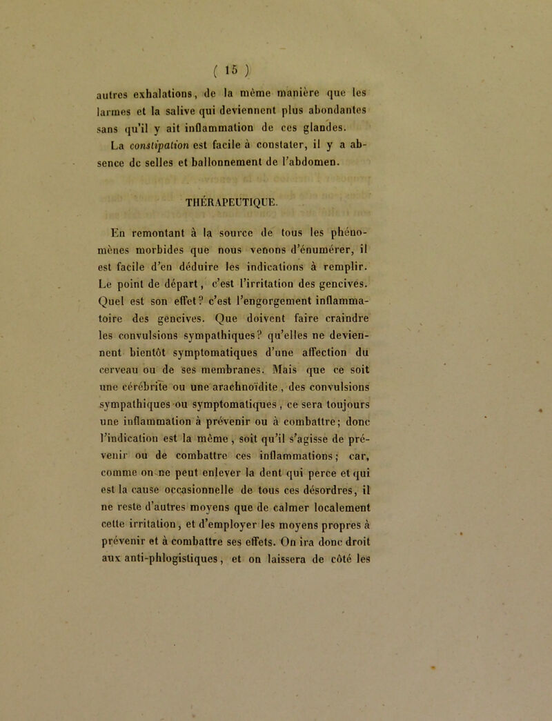 ( 16 ) autres exhalations, de la même manière que les larmes et la salive qui deviennent plus abondantes sans qu’il y ait inflammation de ces glandes. La conslipalion est facile à constater, il y a ab- sence de selles et ballonnement de Tabdomen. THÉRAPEUTIQUE. En remontant à la source de tous les phéno- mènes morbides que nous venons d’énumérer, il est facile d’en déduire les indications à remplir. Le point de départ, c’est l’irritation des gencives. Quel est son effet? c’est l’engorgement inflamma- toire des gencives. Que doivent faire craindre les convulsions sympathiques? qu’elles ne devien- nent bientôt symptomatiques d’une affection du cerveau ou de ses membranes. Mais que ce soit une cérébriïe ou une araehnoïdite , des convulsions sympathiques ou symptomatiques, ce sera toujours une inflammation à prévenir ou à combattre; donc l’indication est la même , soit qu’il s’agisse de pré- venir ou de combattre ces inflammations; car, comme on-ne peut enlever la dent qui perce et qui est la cause occasionnelle de tous ces désordres, il ne reste d’autres moyens que de calmer localement cette irritation, et d’employer les moyens propres à prévenir et à combattre ses effets. On ira donc droit aux anti-phlogisliques, et on laissera de côté les