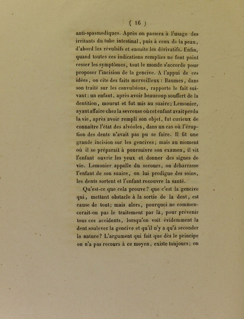 anti-spasmodiques. Après on passera à l’usage des irritants du tube intestinal, puis à ceux de la peau, d’abord les révulsifs et ensuite les dérivatifs.^ Enfin, quand toutes ces indications remplies ne font point cesser les symptômes, tout le monde s’accorde pour proposer l’incision de la gencive. A l’appni de ces idées , on cite des faits merveilleux : Baumes, dans son traité sur les convulsions, rapporte le fait sui- vant : un enfant, après avoir beaucoup souffert de la dentition, mourut et fut mis au suaire; Lemonier, ayant affaire chez la sevreuse où cet enfant avait perdu la vie, après avoir rempli son objet, fut curieux de connaître l’état des alvéoles, dans un cas où l’érup- tion des dents n’avait pas pu se faire. Il fit une grande incision sur les gencives ; mais au moment où il se préparait à poursuivre son examen, il vit l’enfant ouvrir les yeux et donner des signes de vie. Lemonier appelle du secours, on débarrasse l’enfant de son suaire, on lui prodigue des soins, les dents sortent et l’enfant recouvre la santé. Qu’est-ce que cela prouve ? que c’est la gencive qui, mettant obstacle à la sortie de la dent, est cause de tout; mais alors, pourquoi ne commen- cerait-on pas le traitement par là, pour prévenir tous ces accidents , lorsqu’on voit évidemment la dent soulever la gencive et qu’il n’y a qu’à seconder la nature ? L’argument qui fait que dès le principe on n’a pas recours à ce moyen, existe toujours ; on )