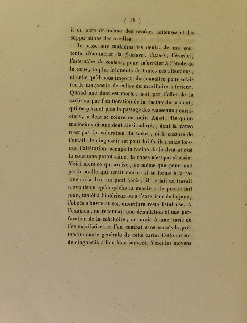 il en sera de même des croûtes laiteuses et des suppurations des oreilles. Je passe aux maladies des dents. Je me con- tente d’énumérer la fracture, Vusure, l’érosion, 1 altération de couleur, pour m’arrêter à l’étude de la cane, la plus fréquente de toutes ces affections , et celle qu’il nous importe de connaître pour éclai- rer le diagnostic de celles du maxillaire inférieur. Quand une dent est morte, soit par l’effet de la carie ou par l’oblitération de la racine' de la dent, qui ne permet plus le passage des vaisseaux nourri- ciers, la dent se colore en noir. Aussi, dès qu’un médecin voit une dent ainsi colorée, dont la cause n est pas la coloration du tartre, ni la cassure de 1 émail, le diagnostic est pour lui facile ; mais lors- que l’altération occupé la racine de la dent et que la couronne paraît saine, la chose n’est pas si aisée; Voici alors ce qui arrive , de même que pour une partie molle qui serait morte : il se forme à la ra- cine de la dent un petit abcès; il se fait un travail d expulsion qu empecbe la gencive; le pus se fait jour, tantôt a l’intérieur ou à l’extérieur de la joue, 1 abcès s ouvre et son ouverture reste fîstuleuse. A l’examen, on reconnaît une dénudation et une per- foration de la mâchoire ; on croit à une carie de l’os maxillaire, et l’on combat sans succès la (pré- tendue cause générale de cette carie. Cette erreur de diagnostic a lieu bien souvent. Voici les moyens