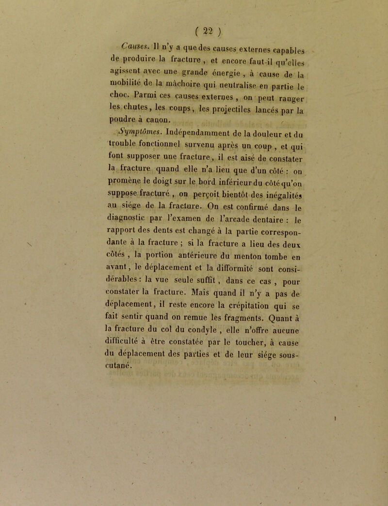 Causes. Il u’y a que des causes externes capables de produire la fracture , et encore faut-il qu’elles agissent avec une grande énergie, à cause de la mobilité de la mâchoire qui neutralise en partie le choc. Parmi ces causes externes , on peut ranger les chutes, les coups, les projectiles lancés par la poudre à canon. Symptômes. Indépendamment de la douleur et du trouble fonctionnel survenu après un coup , et qui font supposer une fracture, il est aisé de constater la fracture quand elle n’a lieu que d’un côté : on promèAe le doigt sur le bord inférieur do côté qu’on suppose fracturé , on perçoit bientôt des inégalités au siège de la fracture. On est confirmé dans le diagnostic par l’examen de l’arcade dentaire : le rapport des dents est changé à la partie correspon- dante à la fracture ; si la fracture a lieu des deux côtés , la portion antérieure du menton tombe en avant, le déplacement et la difformité sont consi- dérables : la vue seule suffit, dans ce cas , pour constater la fracture. Mais quand il n’y a pas de déplacement, il reste encore la crépitation qui se fait sentir quand on remue les fragments. Quant à la fracture du col du condyle , elle n’offre aucune difficulté à être constatée par le toucher, à cause du déplacement des parties et de leur siège sous- cutané.