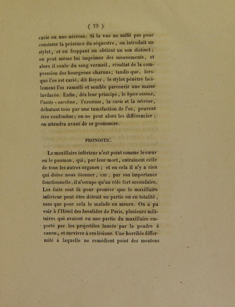 carie ou une nécrose. Si la vue ne suffit pas pour constater la présence du séquestre , on introduit un stylet, et en frappant on obtient un son distinct ; on peut même lui imprimer des mouvements, et alors il coule du sang vermeil, résultat de la com- pression des bourgeons charnus; tandis que, lors- que l’os est carié, dit Boyer , le stylet pénètre faci- lement l’os ramolli et semble parcourir une masse lardacée. Enfin, dès leur principe, le kyste osseux, Vosléo -sarcôme, Vexostose, la carie et la nécrose, débutant tous par une tuméfaction de l’os, peuvent être confondus ; on ne peut alors les différencier ; on attendra avant de se prononcer. PRONOSTIC. Le maxillaire inférieur n’est point comme le cœur ou le poumon, qui, par leur mort, entraînent celle de tous les autres organes ; et en cela il n’y a rien qui doive nous étonner , car, par son importance fonctionnelle, il n’occupe qu’uu rôle fort secondaire. Les faits sont là pour prouver que le maxillaire inférieur peut être détruit en partie ou en totalité , sans que pour cela le malade en meure. On a pu voir à l’Hôtel des Invalides de Paris, plusieurs mili- taires qui avaient eu une partie du maxillaire em- ' porté par les projectiles lancés par la poudre à canon, et survivre à ces lésions. Une horrible diffor- mité à laquelle ne remédient point des mentons