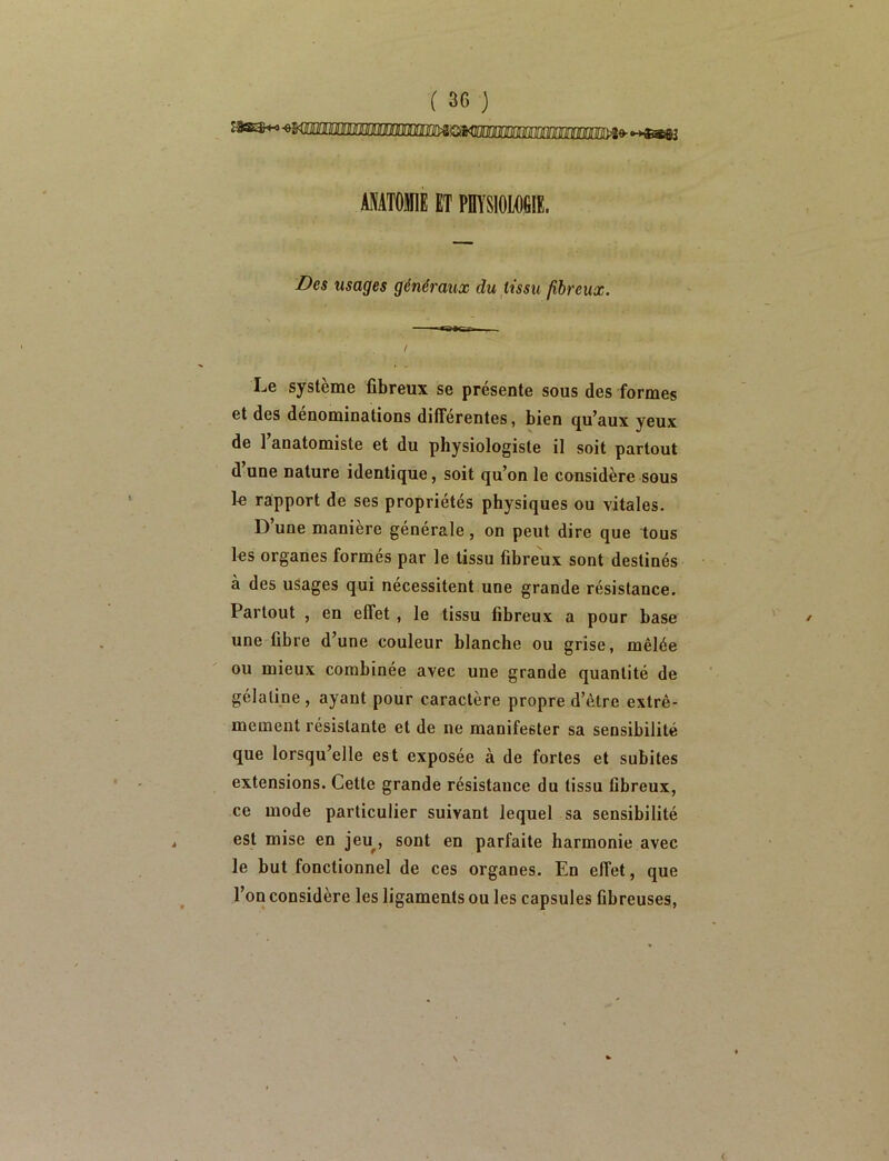 MATOM ET PHYSIOLOGIE. Des usages généraux du tissu fibreux. ' I — t I^e système fibreux se présente sous des formes et des dénominations différentes, bien qu’aux yeux de 1 anatomiste et du physiologiste il soit partout d une nature identique, soit qu’on le considère sous le rapport de ses propriétés physiques ou vitales. D’une manière générale, on peut dire que tous les organes formés par le tissu fibreux sont destinés à des usages qui nécessitent une grande résistance. Partout , en effet, le tissu fibreux a pour base une fibre d’une couleur blanche ou grise, mêlée ou mieux combinée avec une grande quantité de gélatine, ayant pour caractère propre d’être extrê- mement résistante et de ne manifester sa sensibilité que lorsqu’elle est exposée à de fortes et subites extensions. Cette grande résistance du tissu fibreux, ce mode particulier suivant lequel sa sensibilité est mise en jeu^, sont en parfaite harmonie avec le but fonctionnel de ces organes. En effet, que l’on considère les ligaments ou les capsules fibreuses. / <