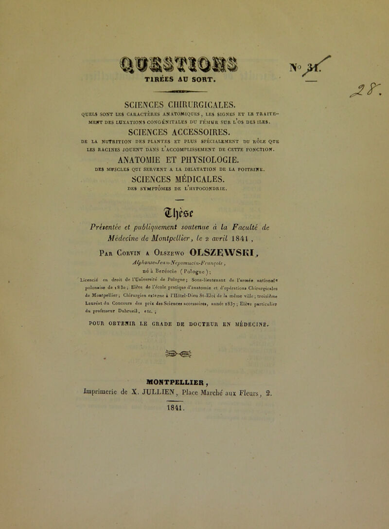 N» vf TIRÉES AU SORT. — jr. SCIENCES CHIRURGICALES. QUELS SONT LES CARACTERES ANATOMIQUES, LES SIGNES ET LB TRAITE- MENT DES LUXATIONS CONGÉNITALES DU FÉMUR SUR l’oS DES ILES. SCIENCES ACCESSOIRES. DE LA NUTRITION DES PLANTES ET PLUS SPÉCIALEMENT DU ROLE QUE LES RACINES JOUENT DANS L’ACCOMPLISSEMENT DE CETTE FONCTION. ANATOMIE ET PHYSIOLOGIE. DES MUSCLES QUI SERVENT A LA DILATATION DE LA POITRINE. SCIENCES MÉDICALES. DES SYMPTOMES DE i/lIVPOCONDRIE. 'ftljcse Présentée et publiquement soutenue « la Faculté de Médecine de Montpellier, le 2 avril 1841 , Par Corvin a Olszewo OLSZEWSKI., Atphoiisc-Jiean-Nepomucin-Francois, né à Beréscie (Pologne); Licencié en droit de l’Université de Pologne; Sons-lieutenant de l'armée national6 polonaise dei83o; Elève de l'école pratiquo d’anatomie et d’opérations Chirurgicales de Montpellier; Chirurgien externe b l’Hdtel-Dieu St-Eloi de la même ville; troisième Laure'at du Concours des prix des Sciences accessoires, année 1837 ; Elève particulier du professeur Dubrueil, etc. ; POUR OBTENIR LE GRADE DE DOCTEUR EN MÉDECINE. MONTPELLIER , Imprimerie de X. JULLIEN, Place Marché aux Fleurs, 2. 1841.